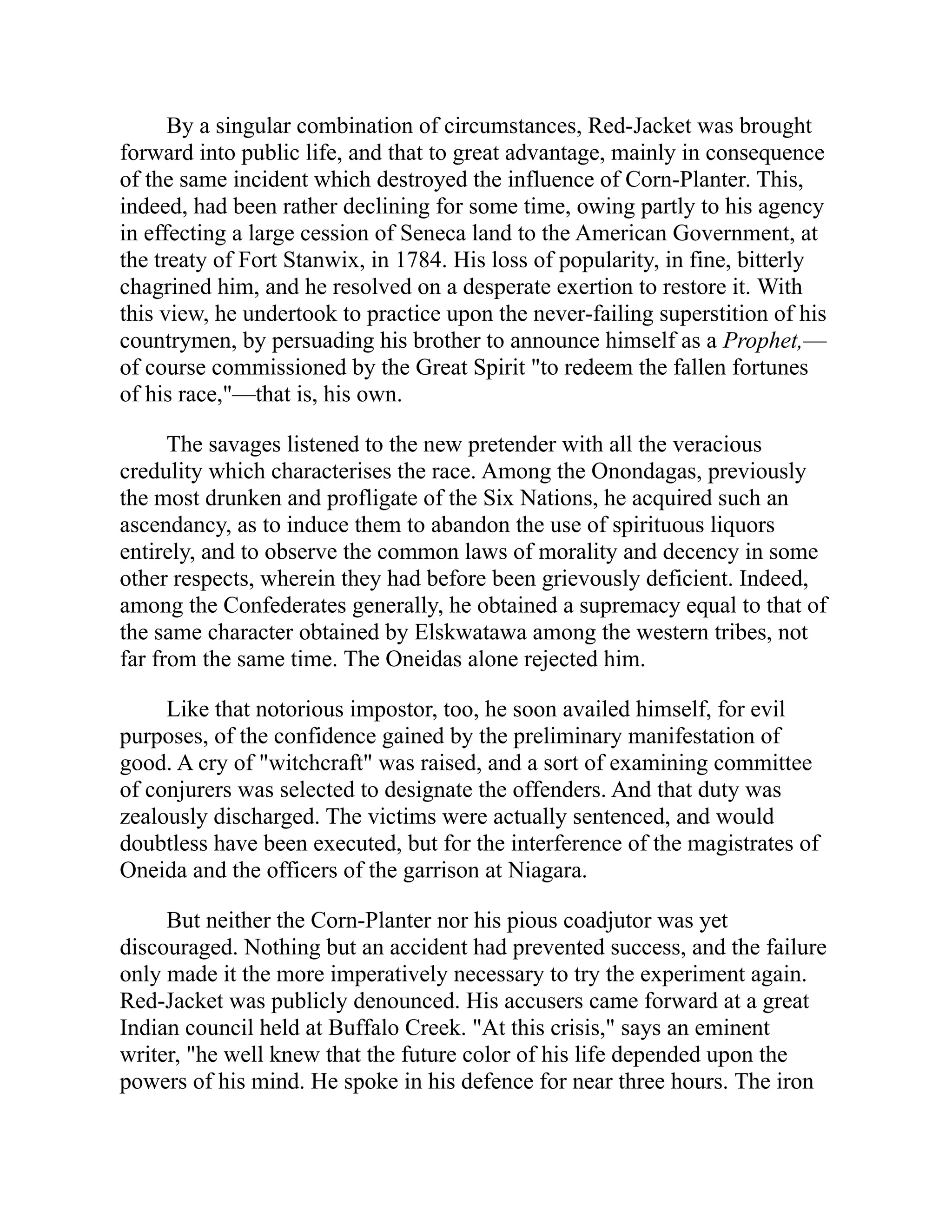 By a singular combination of circumstances, Red-Jacket was brought
forward into public life, and that to great advantage, mainly in consequence
of the same incident which destroyed the influence of Corn-Planter. This,
indeed, had been rather declining for some time, owing partly to his agency
in effecting a large cession of Seneca land to the American Government, at
the treaty of Fort Stanwix, in 1784. His loss of popularity, in fine, bitterly
chagrined him, and he resolved on a desperate exertion to restore it. With
this view, he undertook to practice upon the never-failing superstition of his
countrymen, by persuading his brother to announce himself as a Prophet,—
of course commissioned by the Great Spirit "to redeem the fallen fortunes
of his race,"—that is, his own.
The savages listened to the new pretender with all the veracious
credulity which characterises the race. Among the Onondagas, previously
the most drunken and profligate of the Six Nations, he acquired such an
ascendancy, as to induce them to abandon the use of spirituous liquors
entirely, and to observe the common laws of morality and decency in some
other respects, wherein they had before been grievously deficient. Indeed,
among the Confederates generally, he obtained a supremacy equal to that of
the same character obtained by Elskwatawa among the western tribes, not
far from the same time. The Oneidas alone rejected him.
Like that notorious impostor, too, he soon availed himself, for evil
purposes, of the confidence gained by the preliminary manifestation of
good. A cry of "witchcraft" was raised, and a sort of examining committee
of conjurers was selected to designate the offenders. And that duty was
zealously discharged. The victims were actually sentenced, and would
doubtless have been executed, but for the interference of the magistrates of
Oneida and the officers of the garrison at Niagara.
But neither the Corn-Planter nor his pious coadjutor was yet
discouraged. Nothing but an accident had prevented success, and the failure
only made it the more imperatively necessary to try the experiment again.
Red-Jacket was publicly denounced. His accusers came forward at a great
Indian council held at Buffalo Creek. "At this crisis," says an eminent
writer, "he well knew that the future color of his life depended upon the
powers of his mind. He spoke in his defence for near three hours. The iron
 