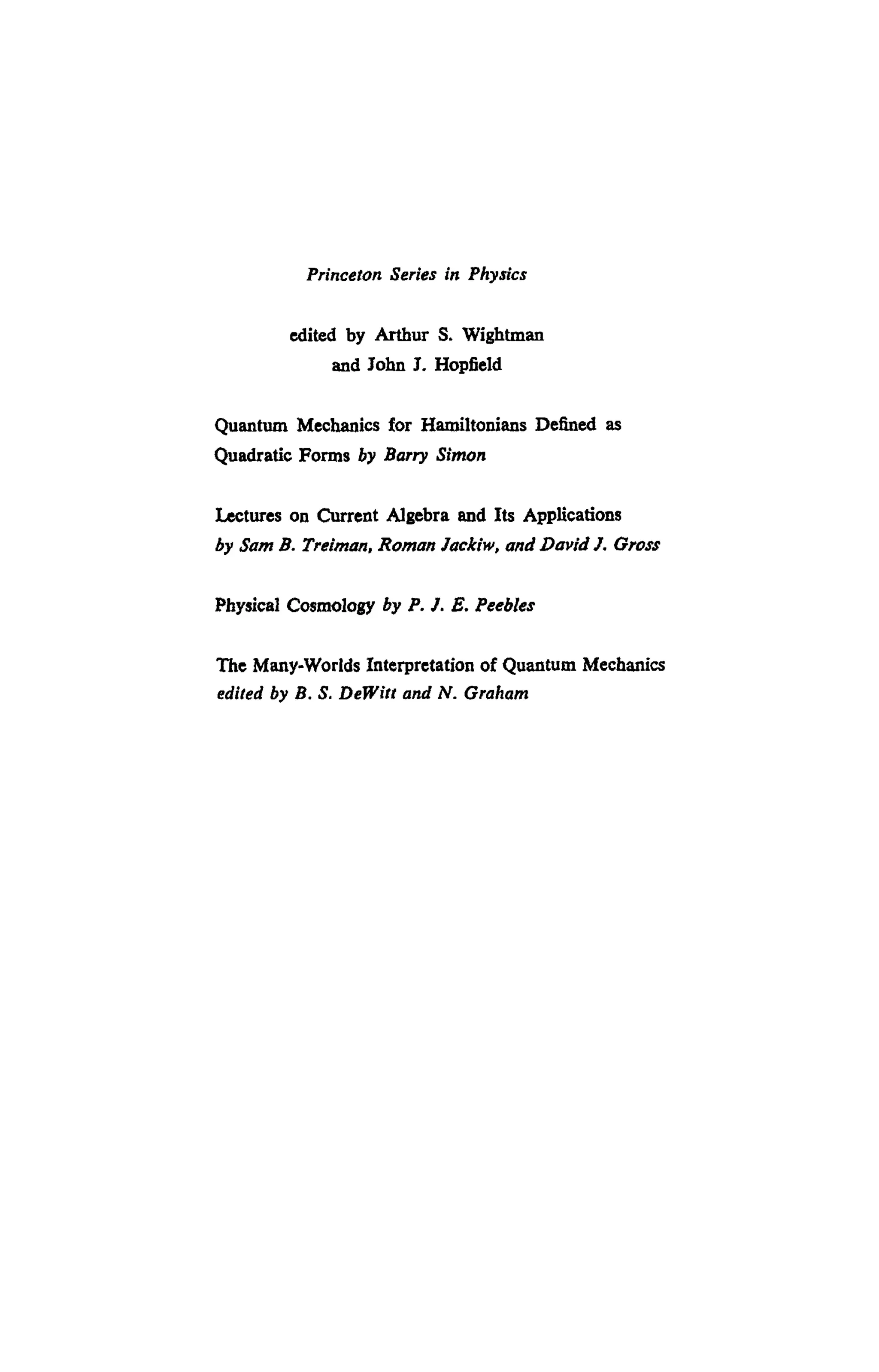 Princeton Series in Physics
edited by Arthur S. Wightman
and John J. Hopfield
Quantum Mechanics for Hamiltonians Defined as
Quadratic Forms by Barry Simon
Lectures on Current Algebra and Its Applications
by Sam B. Treiman, Roman Jackiw, and David J. Gross
Physical Cosmology by P. J. E. Peebles
The Many-Worlds Interpretation of Quantum Mechanics
edited by B. S. DeWitt and N. Graham
 
