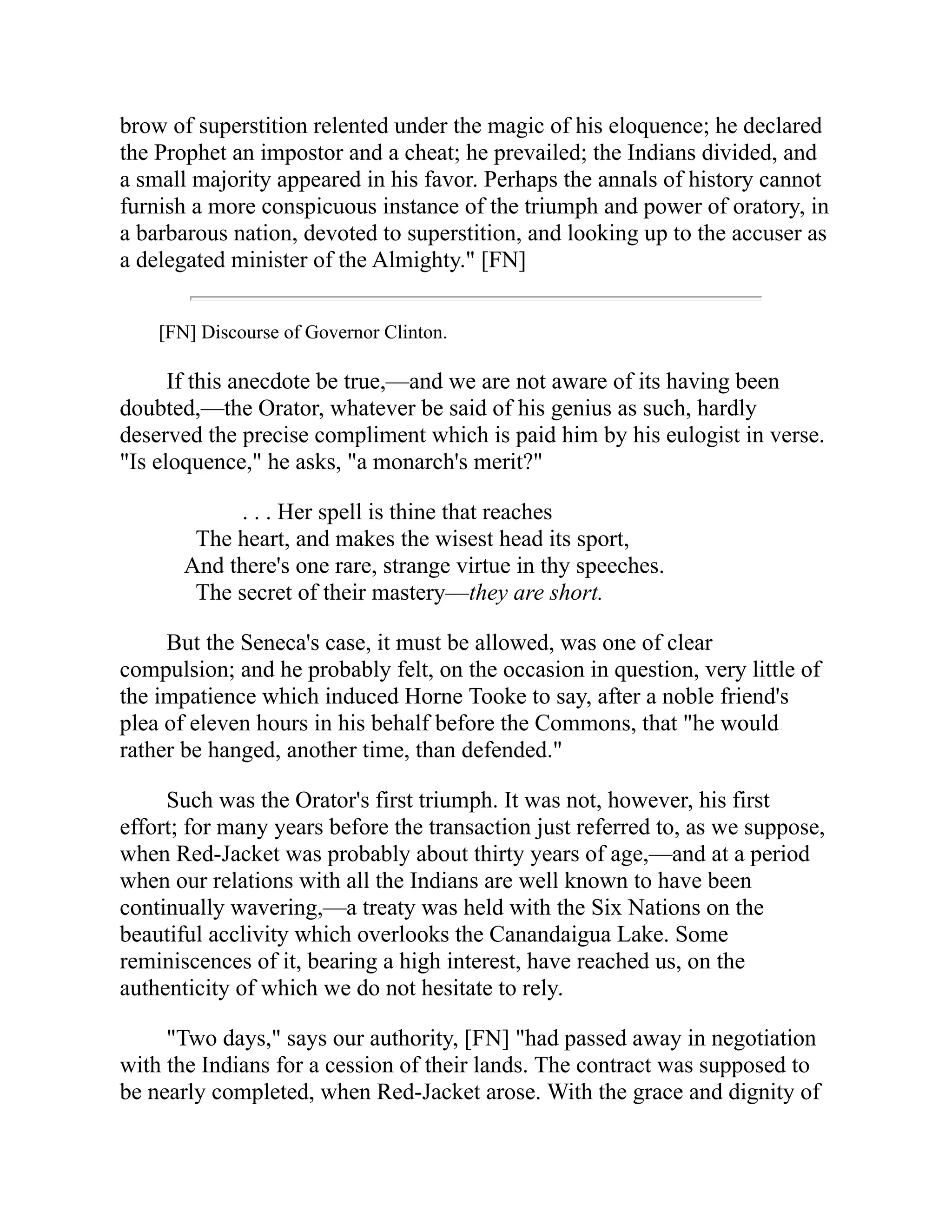 brow of superstition relented under the magic of his eloquence; he declared
the Prophet an impostor and a cheat; he prevailed; the Indians divided, and
a small majority appeared in his favor. Perhaps the annals of history cannot
furnish a more conspicuous instance of the triumph and power of oratory, in
a barbarous nation, devoted to superstition, and looking up to the accuser as
a delegated minister of the Almighty." [FN]
[FN] Discourse of Governor Clinton.
If this anecdote be true,—and we are not aware of its having been
doubted,—the Orator, whatever be said of his genius as such, hardly
deserved the precise compliment which is paid him by his eulogist in verse.
"Is eloquence," he asks, "a monarch's merit?"
. . . Her spell is thine that reaches
The heart, and makes the wisest head its sport,
And there's one rare, strange virtue in thy speeches.
The secret of their mastery—they are short.
But the Seneca's case, it must be allowed, was one of clear
compulsion; and he probably felt, on the occasion in question, very little of
the impatience which induced Horne Tooke to say, after a noble friend's
plea of eleven hours in his behalf before the Commons, that "he would
rather be hanged, another time, than defended."
Such was the Orator's first triumph. It was not, however, his first
effort; for many years before the transaction just referred to, as we suppose,
when Red-Jacket was probably about thirty years of age,—and at a period
when our relations with all the Indians are well known to have been
continually wavering,—a treaty was held with the Six Nations on the
beautiful acclivity which overlooks the Canandaigua Lake. Some
reminiscences of it, bearing a high interest, have reached us, on the
authenticity of which we do not hesitate to rely.
"Two days," says our authority, [FN] "had passed away in negotiation
with the Indians for a cession of their lands. The contract was supposed to
be nearly completed, when Red-Jacket arose. With the grace and dignity of
 