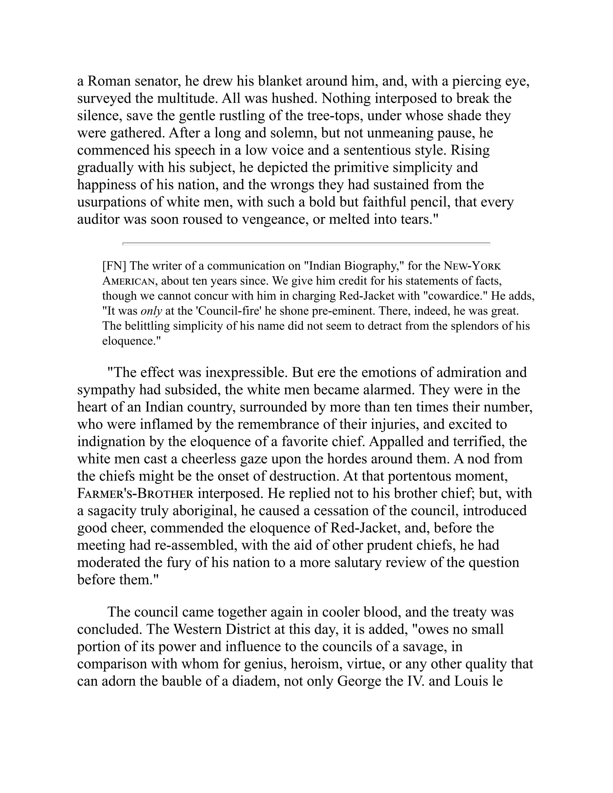 a Roman senator, he drew his blanket around him, and, with a piercing eye,
surveyed the multitude. All was hushed. Nothing interposed to break the
silence, save the gentle rustling of the tree-tops, under whose shade they
were gathered. After a long and solemn, but not unmeaning pause, he
commenced his speech in a low voice and a sententious style. Rising
gradually with his subject, he depicted the primitive simplicity and
happiness of his nation, and the wrongs they had sustained from the
usurpations of white men, with such a bold but faithful pencil, that every
auditor was soon roused to vengeance, or melted into tears."
[FN] The writer of a communication on "Indian Biography," for the New-York
American, about ten years since. We give him credit for his statements of facts,
though we cannot concur with him in charging Red-Jacket with "cowardice." He adds,
"It was only at the 'Council-fire' he shone pre-eminent. There, indeed, he was great.
The belittling simplicity of his name did not seem to detract from the splendors of his
eloquence."
"The effect was inexpressible. But ere the emotions of admiration and
sympathy had subsided, the white men became alarmed. They were in the
heart of an Indian country, surrounded by more than ten times their number,
who were inflamed by the remembrance of their injuries, and excited to
indignation by the eloquence of a favorite chief. Appalled and terrified, the
white men cast a cheerless gaze upon the hordes around them. A nod from
the chiefs might be the onset of destruction. At that portentous moment,
Farmer's-Brother interposed. He replied not to his brother chief; but, with
a sagacity truly aboriginal, he caused a cessation of the council, introduced
good cheer, commended the eloquence of Red-Jacket, and, before the
meeting had re-assembled, with the aid of other prudent chiefs, he had
moderated the fury of his nation to a more salutary review of the question
before them."
The council came together again in cooler blood, and the treaty was
concluded. The Western District at this day, it is added, "owes no small
portion of its power and influence to the councils of a savage, in
comparison with whom for genius, heroism, virtue, or any other quality that
can adorn the bauble of a diadem, not only George the IV. and Louis le
 