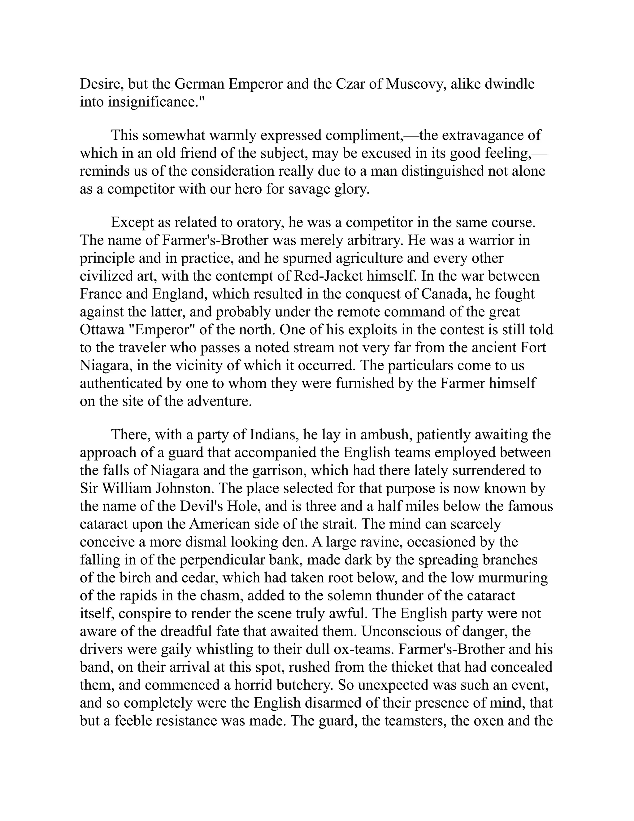 Desire, but the German Emperor and the Czar of Muscovy, alike dwindle
into insignificance."
This somewhat warmly expressed compliment,—the extravagance of
which in an old friend of the subject, may be excused in its good feeling,—
reminds us of the consideration really due to a man distinguished not alone
as a competitor with our hero for savage glory.
Except as related to oratory, he was a competitor in the same course.
The name of Farmer's-Brother was merely arbitrary. He was a warrior in
principle and in practice, and he spurned agriculture and every other
civilized art, with the contempt of Red-Jacket himself. In the war between
France and England, which resulted in the conquest of Canada, he fought
against the latter, and probably under the remote command of the great
Ottawa "Emperor" of the north. One of his exploits in the contest is still told
to the traveler who passes a noted stream not very far from the ancient Fort
Niagara, in the vicinity of which it occurred. The particulars come to us
authenticated by one to whom they were furnished by the Farmer himself
on the site of the adventure.
There, with a party of Indians, he lay in ambush, patiently awaiting the
approach of a guard that accompanied the English teams employed between
the falls of Niagara and the garrison, which had there lately surrendered to
Sir William Johnston. The place selected for that purpose is now known by
the name of the Devil's Hole, and is three and a half miles below the famous
cataract upon the American side of the strait. The mind can scarcely
conceive a more dismal looking den. A large ravine, occasioned by the
falling in of the perpendicular bank, made dark by the spreading branches
of the birch and cedar, which had taken root below, and the low murmuring
of the rapids in the chasm, added to the solemn thunder of the cataract
itself, conspire to render the scene truly awful. The English party were not
aware of the dreadful fate that awaited them. Unconscious of danger, the
drivers were gaily whistling to their dull ox-teams. Farmer's-Brother and his
band, on their arrival at this spot, rushed from the thicket that had concealed
them, and commenced a horrid butchery. So unexpected was such an event,
and so completely were the English disarmed of their presence of mind, that
but a feeble resistance was made. The guard, the teamsters, the oxen and the
 