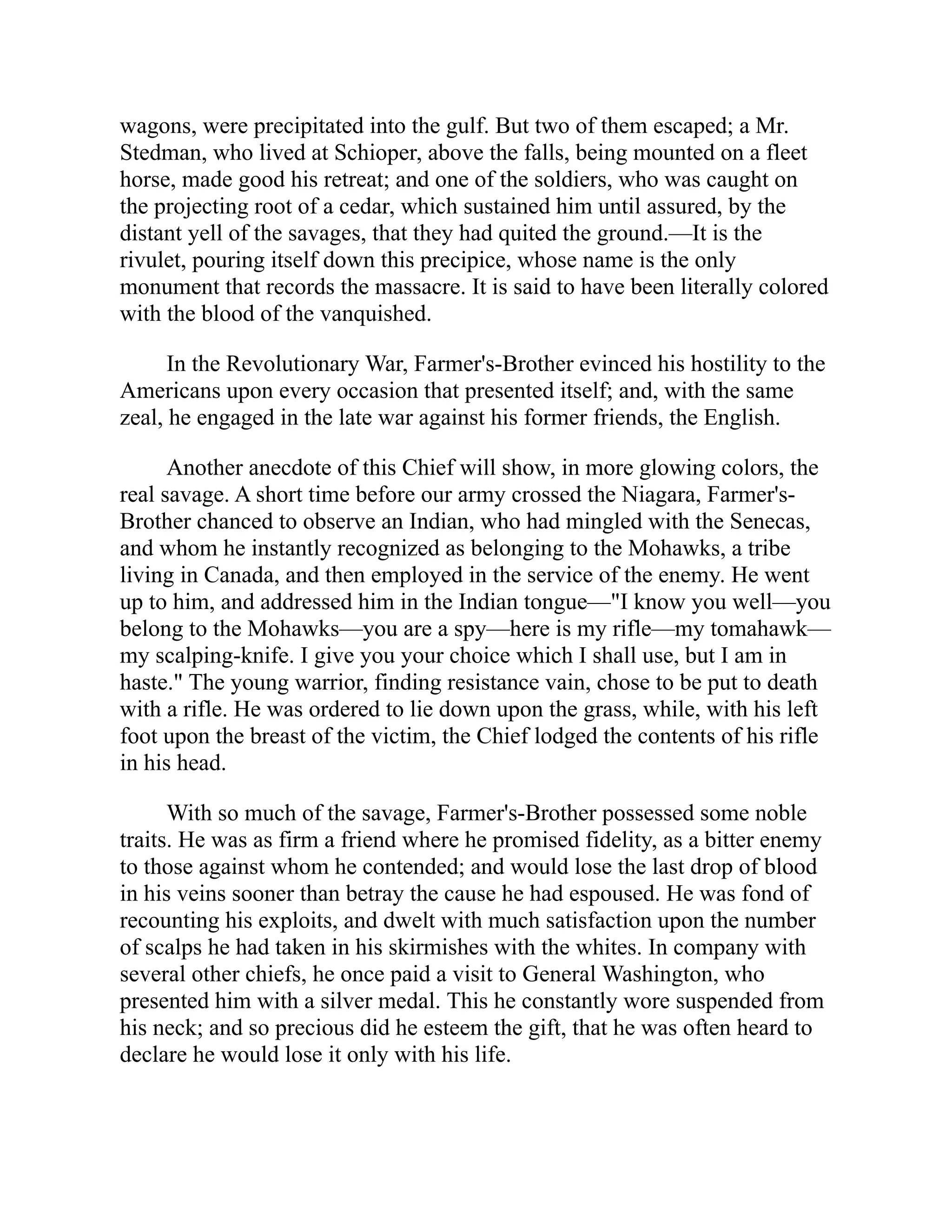 wagons, were precipitated into the gulf. But two of them escaped; a Mr.
Stedman, who lived at Schioper, above the falls, being mounted on a fleet
horse, made good his retreat; and one of the soldiers, who was caught on
the projecting root of a cedar, which sustained him until assured, by the
distant yell of the savages, that they had quited the ground.—It is the
rivulet, pouring itself down this precipice, whose name is the only
monument that records the massacre. It is said to have been literally colored
with the blood of the vanquished.
In the Revolutionary War, Farmer's-Brother evinced his hostility to the
Americans upon every occasion that presented itself; and, with the same
zeal, he engaged in the late war against his former friends, the English.
Another anecdote of this Chief will show, in more glowing colors, the
real savage. A short time before our army crossed the Niagara, Farmer's-
Brother chanced to observe an Indian, who had mingled with the Senecas,
and whom he instantly recognized as belonging to the Mohawks, a tribe
living in Canada, and then employed in the service of the enemy. He went
up to him, and addressed him in the Indian tongue—"I know you well—you
belong to the Mohawks—you are a spy—here is my rifle—my tomahawk—
my scalping-knife. I give you your choice which I shall use, but I am in
haste." The young warrior, finding resistance vain, chose to be put to death
with a rifle. He was ordered to lie down upon the grass, while, with his left
foot upon the breast of the victim, the Chief lodged the contents of his rifle
in his head.
With so much of the savage, Farmer's-Brother possessed some noble
traits. He was as firm a friend where he promised fidelity, as a bitter enemy
to those against whom he contended; and would lose the last drop of blood
in his veins sooner than betray the cause he had espoused. He was fond of
recounting his exploits, and dwelt with much satisfaction upon the number
of scalps he had taken in his skirmishes with the whites. In company with
several other chiefs, he once paid a visit to General Washington, who
presented him with a silver medal. This he constantly wore suspended from
his neck; and so precious did he esteem the gift, that he was often heard to
declare he would lose it only with his life.
 
