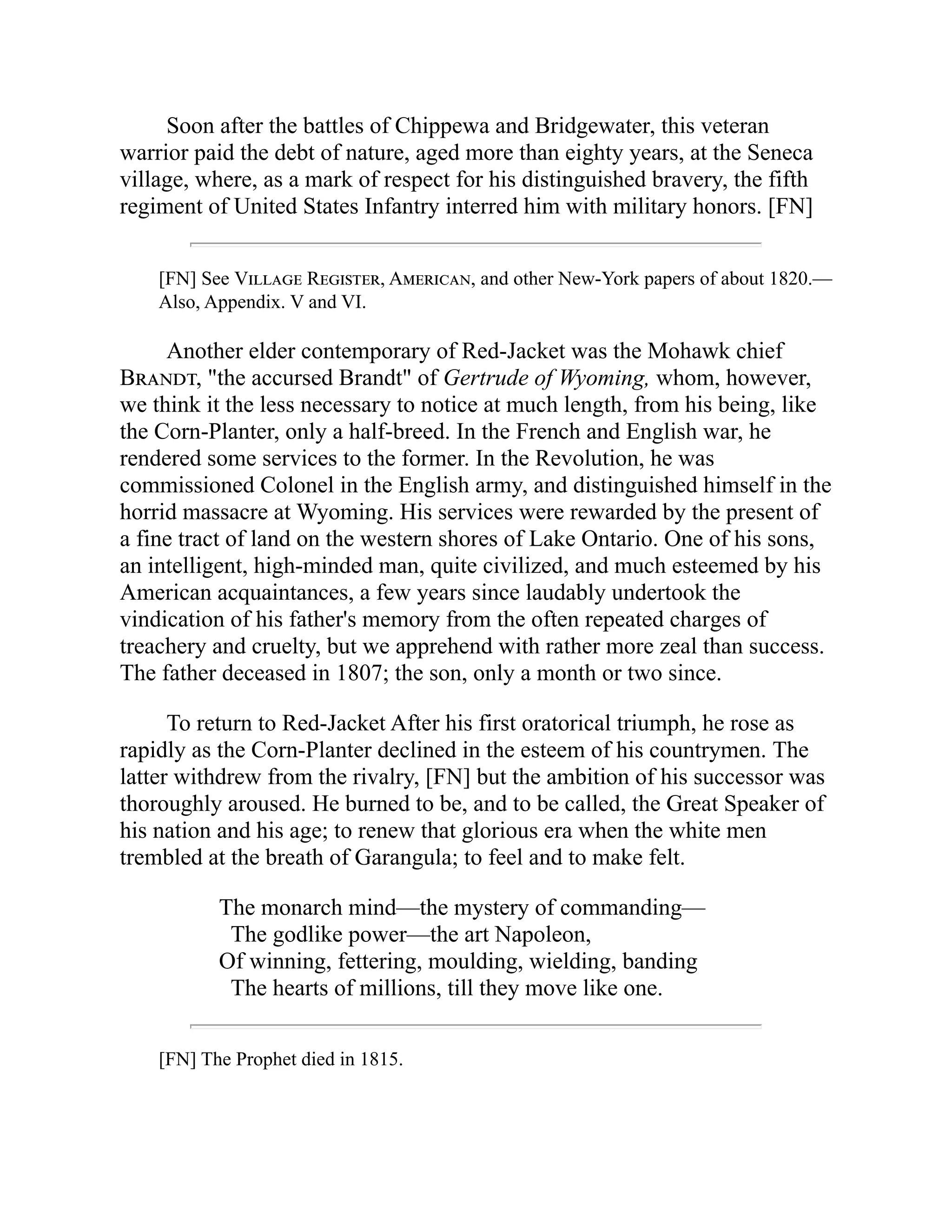 Soon after the battles of Chippewa and Bridgewater, this veteran
warrior paid the debt of nature, aged more than eighty years, at the Seneca
village, where, as a mark of respect for his distinguished bravery, the fifth
regiment of United States Infantry interred him with military honors. [FN]
[FN] See Village Register, American, and other New-York papers of about 1820.—
Also, Appendix. V and VI.
Another elder contemporary of Red-Jacket was the Mohawk chief
Brandt, "the accursed Brandt" of Gertrude of Wyoming, whom, however,
we think it the less necessary to notice at much length, from his being, like
the Corn-Planter, only a half-breed. In the French and English war, he
rendered some services to the former. In the Revolution, he was
commissioned Colonel in the English army, and distinguished himself in the
horrid massacre at Wyoming. His services were rewarded by the present of
a fine tract of land on the western shores of Lake Ontario. One of his sons,
an intelligent, high-minded man, quite civilized, and much esteemed by his
American acquaintances, a few years since laudably undertook the
vindication of his father's memory from the often repeated charges of
treachery and cruelty, but we apprehend with rather more zeal than success.
The father deceased in 1807; the son, only a month or two since.
To return to Red-Jacket After his first oratorical triumph, he rose as
rapidly as the Corn-Planter declined in the esteem of his countrymen. The
latter withdrew from the rivalry, [FN] but the ambition of his successor was
thoroughly aroused. He burned to be, and to be called, the Great Speaker of
his nation and his age; to renew that glorious era when the white men
trembled at the breath of Garangula; to feel and to make felt.
The monarch mind—the mystery of commanding—
The godlike power—the art Napoleon,
Of winning, fettering, moulding, wielding, banding
The hearts of millions, till they move like one.
[FN] The Prophet died in 1815.
 