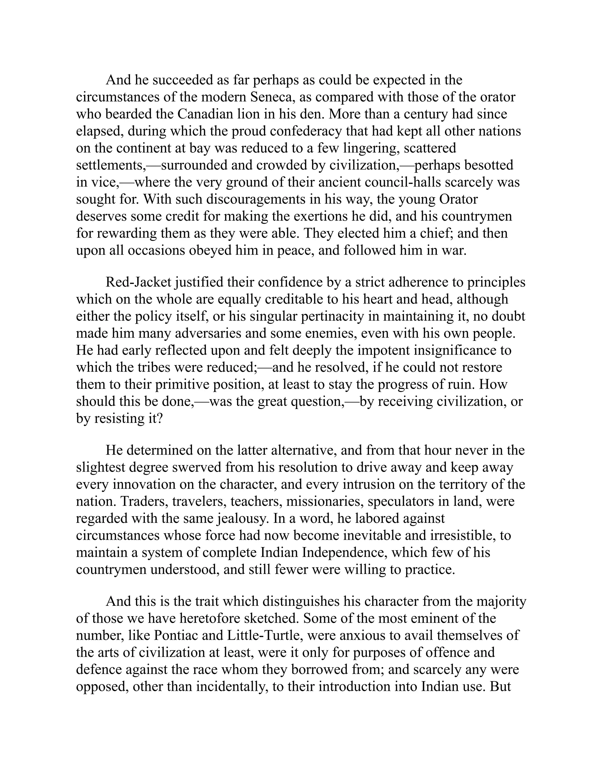 And he succeeded as far perhaps as could be expected in the
circumstances of the modern Seneca, as compared with those of the orator
who bearded the Canadian lion in his den. More than a century had since
elapsed, during which the proud confederacy that had kept all other nations
on the continent at bay was reduced to a few lingering, scattered
settlements,—surrounded and crowded by civilization,—perhaps besotted
in vice,—where the very ground of their ancient council-halls scarcely was
sought for. With such discouragements in his way, the young Orator
deserves some credit for making the exertions he did, and his countrymen
for rewarding them as they were able. They elected him a chief; and then
upon all occasions obeyed him in peace, and followed him in war.
Red-Jacket justified their confidence by a strict adherence to principles
which on the whole are equally creditable to his heart and head, although
either the policy itself, or his singular pertinacity in maintaining it, no doubt
made him many adversaries and some enemies, even with his own people.
He had early reflected upon and felt deeply the impotent insignificance to
which the tribes were reduced;—and he resolved, if he could not restore
them to their primitive position, at least to stay the progress of ruin. How
should this be done,—was the great question,—by receiving civilization, or
by resisting it?
He determined on the latter alternative, and from that hour never in the
slightest degree swerved from his resolution to drive away and keep away
every innovation on the character, and every intrusion on the territory of the
nation. Traders, travelers, teachers, missionaries, speculators in land, were
regarded with the same jealousy. In a word, he labored against
circumstances whose force had now become inevitable and irresistible, to
maintain a system of complete Indian Independence, which few of his
countrymen understood, and still fewer were willing to practice.
And this is the trait which distinguishes his character from the majority
of those we have heretofore sketched. Some of the most eminent of the
number, like Pontiac and Little-Turtle, were anxious to avail themselves of
the arts of civilization at least, were it only for purposes of offence and
defence against the race whom they borrowed from; and scarcely any were
opposed, other than incidentally, to their introduction into Indian use. But
 