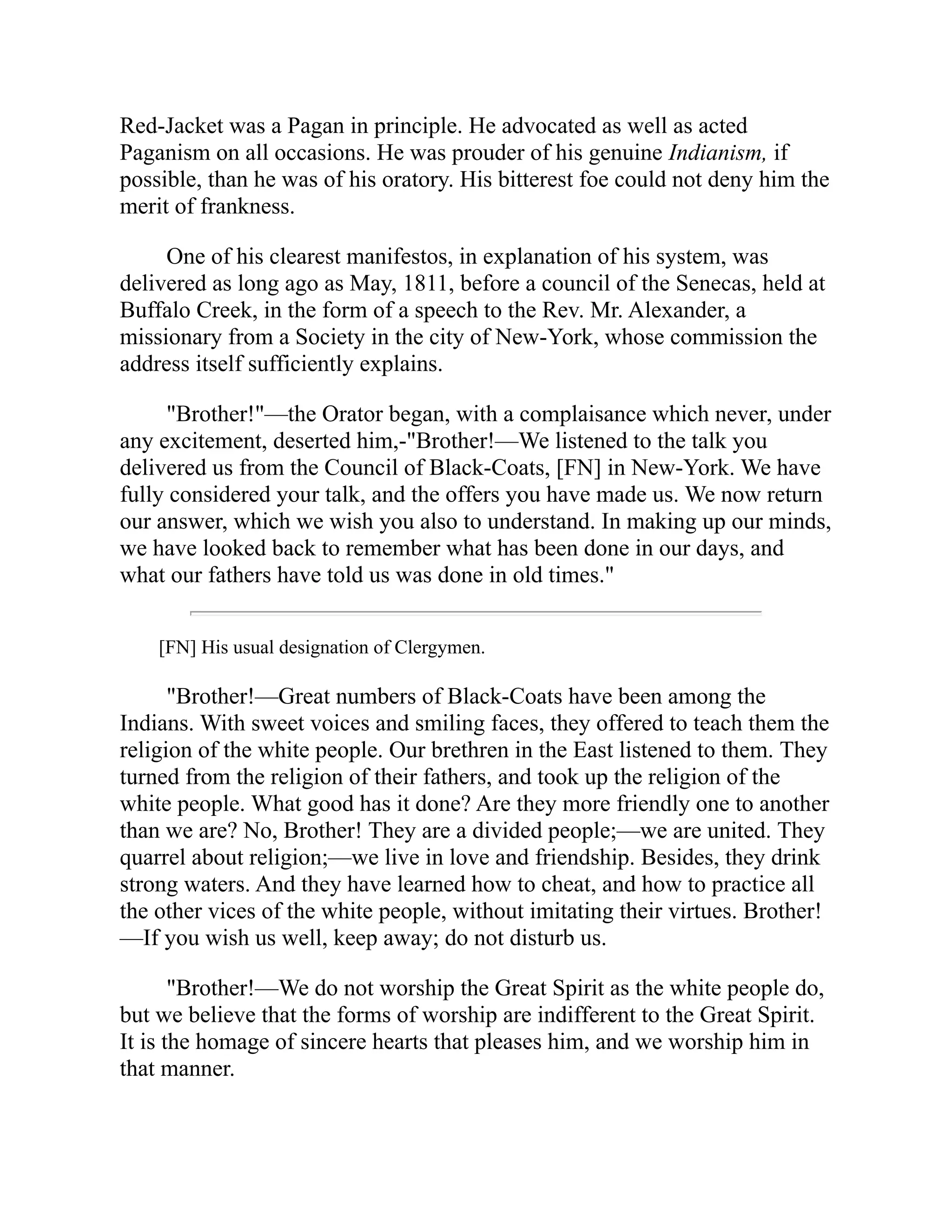 Red-Jacket was a Pagan in principle. He advocated as well as acted
Paganism on all occasions. He was prouder of his genuine Indianism, if
possible, than he was of his oratory. His bitterest foe could not deny him the
merit of frankness.
One of his clearest manifestos, in explanation of his system, was
delivered as long ago as May, 1811, before a council of the Senecas, held at
Buffalo Creek, in the form of a speech to the Rev. Mr. Alexander, a
missionary from a Society in the city of New-York, whose commission the
address itself sufficiently explains.
"Brother!"—the Orator began, with a complaisance which never, under
any excitement, deserted him,-"Brother!—We listened to the talk you
delivered us from the Council of Black-Coats, [FN] in New-York. We have
fully considered your talk, and the offers you have made us. We now return
our answer, which we wish you also to understand. In making up our minds,
we have looked back to remember what has been done in our days, and
what our fathers have told us was done in old times."
[FN] His usual designation of Clergymen.
"Brother!—Great numbers of Black-Coats have been among the
Indians. With sweet voices and smiling faces, they offered to teach them the
religion of the white people. Our brethren in the East listened to them. They
turned from the religion of their fathers, and took up the religion of the
white people. What good has it done? Are they more friendly one to another
than we are? No, Brother! They are a divided people;—we are united. They
quarrel about religion;—we live in love and friendship. Besides, they drink
strong waters. And they have learned how to cheat, and how to practice all
the other vices of the white people, without imitating their virtues. Brother!
—If you wish us well, keep away; do not disturb us.
"Brother!—We do not worship the Great Spirit as the white people do,
but we believe that the forms of worship are indifferent to the Great Spirit.
It is the homage of sincere hearts that pleases him, and we worship him in
that manner.
 