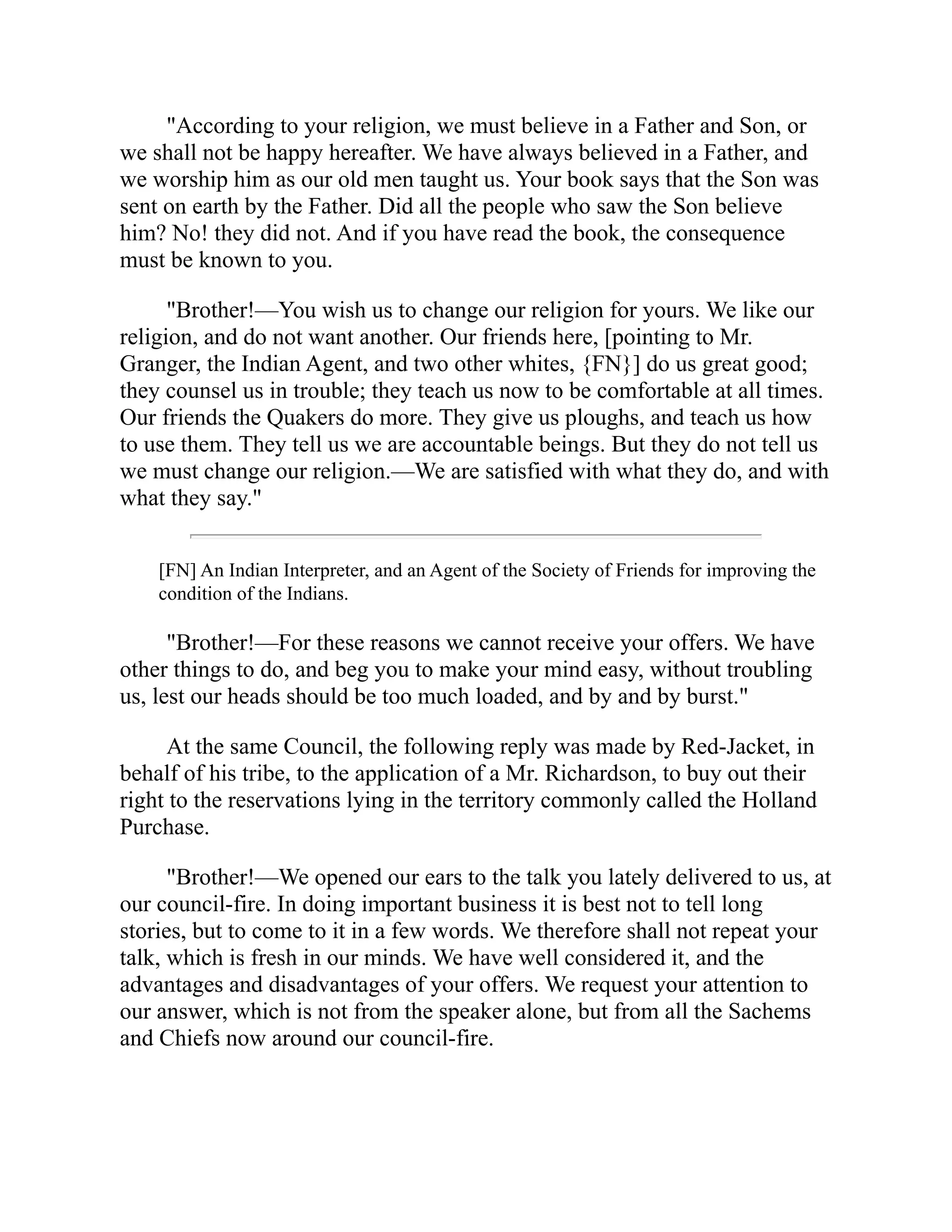 "According to your religion, we must believe in a Father and Son, or
we shall not be happy hereafter. We have always believed in a Father, and
we worship him as our old men taught us. Your book says that the Son was
sent on earth by the Father. Did all the people who saw the Son believe
him? No! they did not. And if you have read the book, the consequence
must be known to you.
"Brother!—You wish us to change our religion for yours. We like our
religion, and do not want another. Our friends here, [pointing to Mr.
Granger, the Indian Agent, and two other whites, {FN}] do us great good;
they counsel us in trouble; they teach us now to be comfortable at all times.
Our friends the Quakers do more. They give us ploughs, and teach us how
to use them. They tell us we are accountable beings. But they do not tell us
we must change our religion.—We are satisfied with what they do, and with
what they say."
[FN] An Indian Interpreter, and an Agent of the Society of Friends for improving the
condition of the Indians.
"Brother!—For these reasons we cannot receive your offers. We have
other things to do, and beg you to make your mind easy, without troubling
us, lest our heads should be too much loaded, and by and by burst."
At the same Council, the following reply was made by Red-Jacket, in
behalf of his tribe, to the application of a Mr. Richardson, to buy out their
right to the reservations lying in the territory commonly called the Holland
Purchase.
"Brother!—We opened our ears to the talk you lately delivered to us, at
our council-fire. In doing important business it is best not to tell long
stories, but to come to it in a few words. We therefore shall not repeat your
talk, which is fresh in our minds. We have well considered it, and the
advantages and disadvantages of your offers. We request your attention to
our answer, which is not from the speaker alone, but from all the Sachems
and Chiefs now around our council-fire.
 