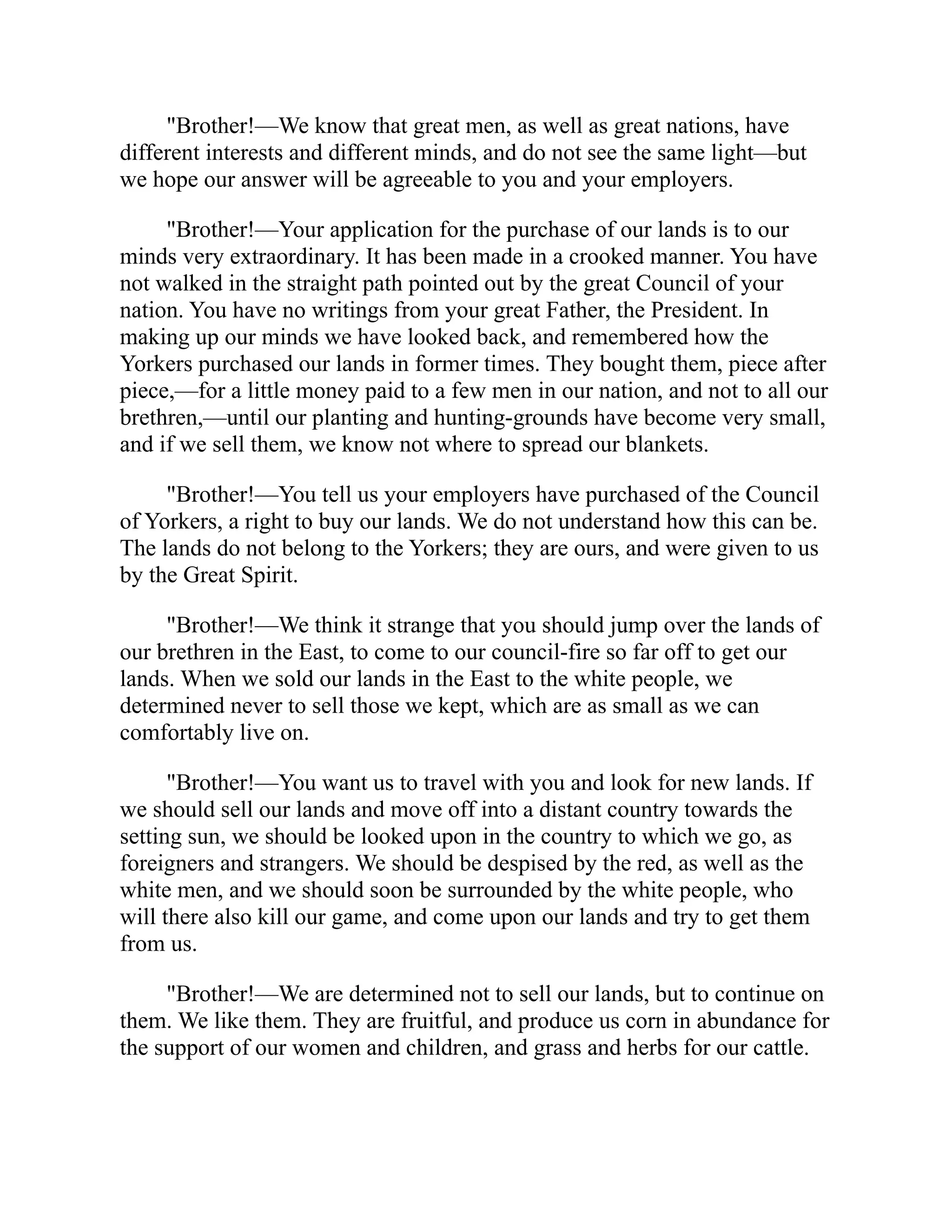 "Brother!—We know that great men, as well as great nations, have
different interests and different minds, and do not see the same light—but
we hope our answer will be agreeable to you and your employers.
"Brother!—Your application for the purchase of our lands is to our
minds very extraordinary. It has been made in a crooked manner. You have
not walked in the straight path pointed out by the great Council of your
nation. You have no writings from your great Father, the President. In
making up our minds we have looked back, and remembered how the
Yorkers purchased our lands in former times. They bought them, piece after
piece,—for a little money paid to a few men in our nation, and not to all our
brethren,—until our planting and hunting-grounds have become very small,
and if we sell them, we know not where to spread our blankets.
"Brother!—You tell us your employers have purchased of the Council
of Yorkers, a right to buy our lands. We do not understand how this can be.
The lands do not belong to the Yorkers; they are ours, and were given to us
by the Great Spirit.
"Brother!—We think it strange that you should jump over the lands of
our brethren in the East, to come to our council-fire so far off to get our
lands. When we sold our lands in the East to the white people, we
determined never to sell those we kept, which are as small as we can
comfortably live on.
"Brother!—You want us to travel with you and look for new lands. If
we should sell our lands and move off into a distant country towards the
setting sun, we should be looked upon in the country to which we go, as
foreigners and strangers. We should be despised by the red, as well as the
white men, and we should soon be surrounded by the white people, who
will there also kill our game, and come upon our lands and try to get them
from us.
"Brother!—We are determined not to sell our lands, but to continue on
them. We like them. They are fruitful, and produce us corn in abundance for
the support of our women and children, and grass and herbs for our cattle.
 