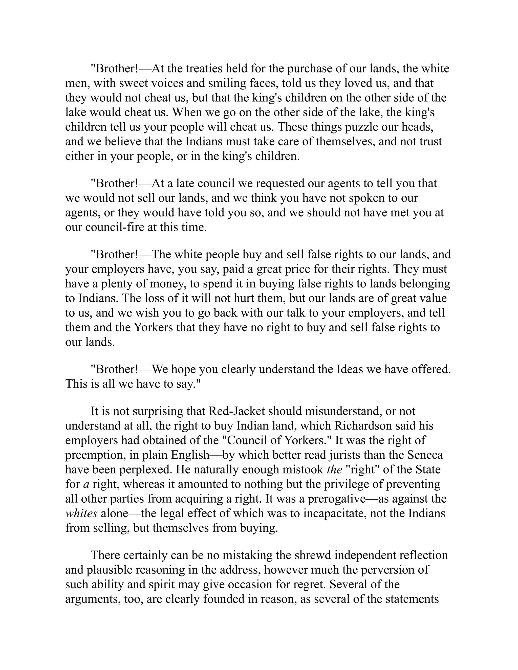 "Brother!—At the treaties held for the purchase of our lands, the white
men, with sweet voices and smiling faces, told us they loved us, and that
they would not cheat us, but that the king's children on the other side of the
lake would cheat us. When we go on the other side of the lake, the king's
children tell us your people will cheat us. These things puzzle our heads,
and we believe that the Indians must take care of themselves, and not trust
either in your people, or in the king's children.
"Brother!—At a late council we requested our agents to tell you that
we would not sell our lands, and we think you have not spoken to our
agents, or they would have told you so, and we should not have met you at
our council-fire at this time.
"Brother!—The white people buy and sell false rights to our lands, and
your employers have, you say, paid a great price for their rights. They must
have a plenty of money, to spend it in buying false rights to lands belonging
to Indians. The loss of it will not hurt them, but our lands are of great value
to us, and we wish you to go back with our talk to your employers, and tell
them and the Yorkers that they have no right to buy and sell false rights to
our lands.
"Brother!—We hope you clearly understand the Ideas we have offered.
This is all we have to say."
It is not surprising that Red-Jacket should misunderstand, or not
understand at all, the right to buy Indian land, which Richardson said his
employers had obtained of the "Council of Yorkers." It was the right of
preemption, in plain English—by which better read jurists than the Seneca
have been perplexed. He naturally enough mistook the "right" of the State
for a right, whereas it amounted to nothing but the privilege of preventing
all other parties from acquiring a right. It was a prerogative—as against the
whites alone—the legal effect of which was to incapacitate, not the Indians
from selling, but themselves from buying.
There certainly can be no mistaking the shrewd independent reflection
and plausible reasoning in the address, however much the perversion of
such ability and spirit may give occasion for regret. Several of the
arguments, too, are clearly founded in reason, as several of the statements
 
