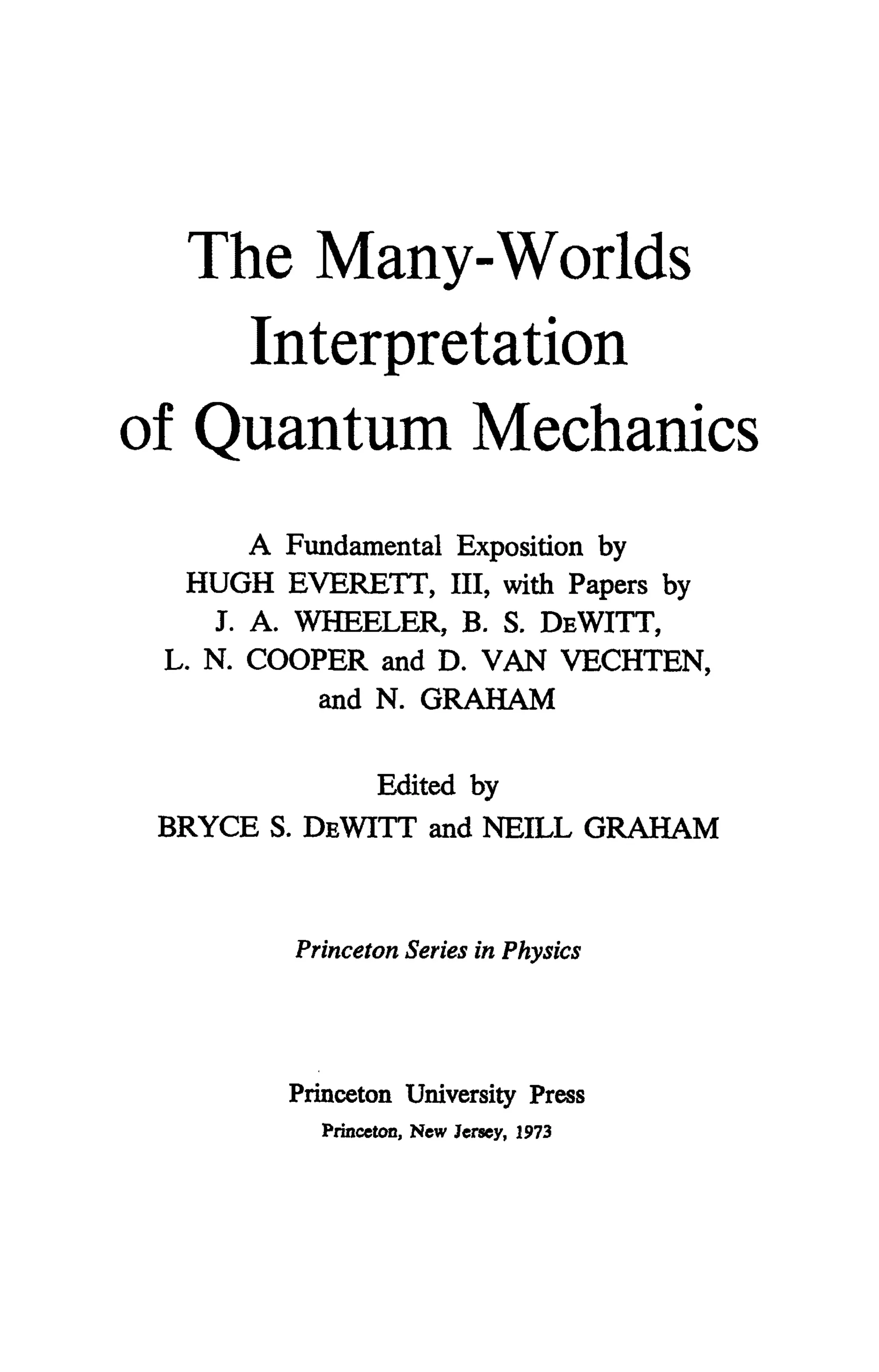 The Many-Worlds
Interpretation
of Quantum Mechanics
A Fundamental Exposition by
HUGH EVERETT, III, with Papers by
J. A. WHEELER, B. S. DEWITT,
L. N. COOPER and D. VAN VECHTEN,
and N. GRAHAM
Edited by
BRYCE S. DEWITT and NEILL GRAHAM
Princeton Series in Physics
Princeton University Press
Princeton, New Jersey, 1973
 