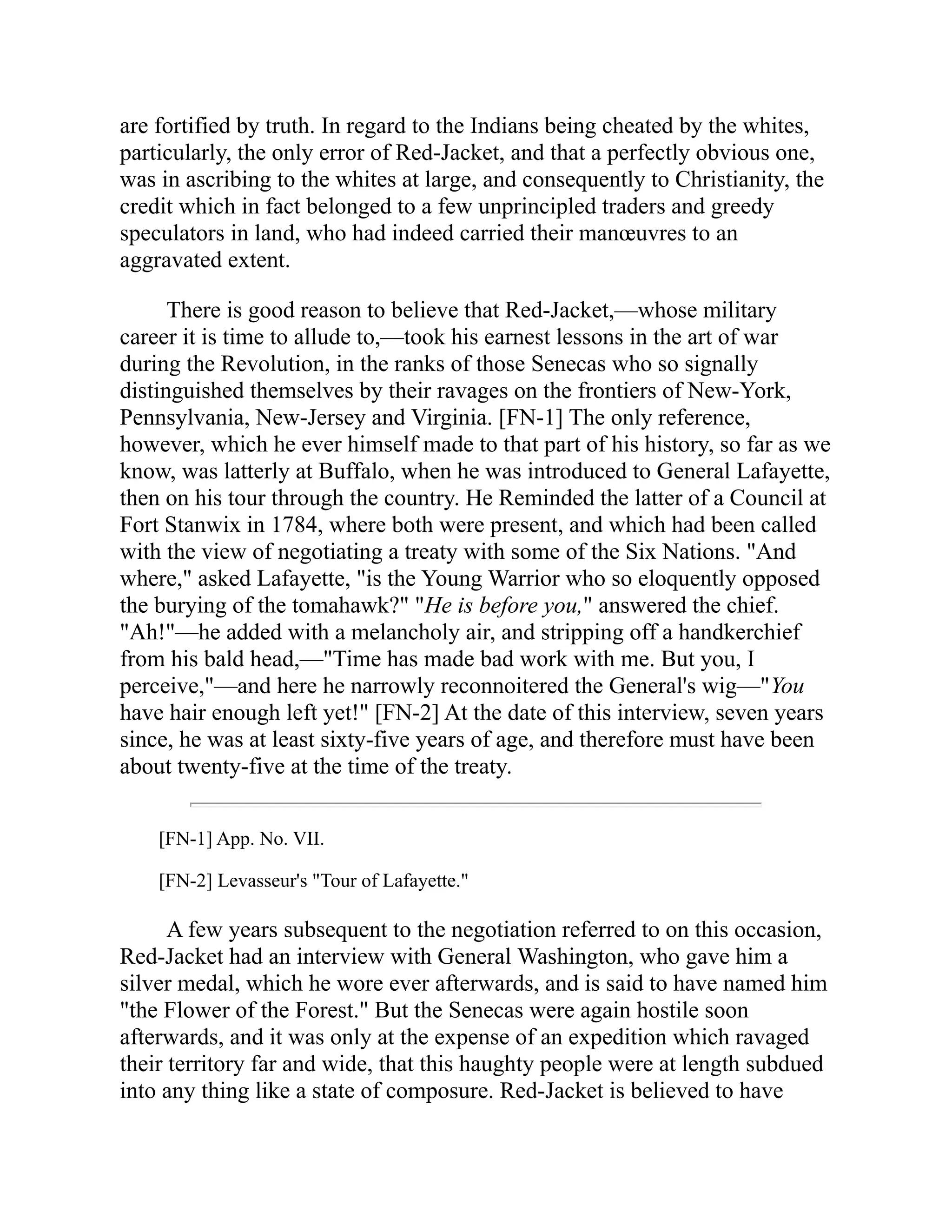 are fortified by truth. In regard to the Indians being cheated by the whites,
particularly, the only error of Red-Jacket, and that a perfectly obvious one,
was in ascribing to the whites at large, and consequently to Christianity, the
credit which in fact belonged to a few unprincipled traders and greedy
speculators in land, who had indeed carried their manœuvres to an
aggravated extent.
There is good reason to believe that Red-Jacket,—whose military
career it is time to allude to,—took his earnest lessons in the art of war
during the Revolution, in the ranks of those Senecas who so signally
distinguished themselves by their ravages on the frontiers of New-York,
Pennsylvania, New-Jersey and Virginia. [FN-1] The only reference,
however, which he ever himself made to that part of his history, so far as we
know, was latterly at Buffalo, when he was introduced to General Lafayette,
then on his tour through the country. He Reminded the latter of a Council at
Fort Stanwix in 1784, where both were present, and which had been called
with the view of negotiating a treaty with some of the Six Nations. "And
where," asked Lafayette, "is the Young Warrior who so eloquently opposed
the burying of the tomahawk?" "He is before you," answered the chief.
"Ah!"—he added with a melancholy air, and stripping off a handkerchief
from his bald head,—"Time has made bad work with me. But you, I
perceive,"—and here he narrowly reconnoitered the General's wig—"You
have hair enough left yet!" [FN-2] At the date of this interview, seven years
since, he was at least sixty-five years of age, and therefore must have been
about twenty-five at the time of the treaty.
[FN-1] App. No. VII.
[FN-2] Levasseur's "Tour of Lafayette."
A few years subsequent to the negotiation referred to on this occasion,
Red-Jacket had an interview with General Washington, who gave him a
silver medal, which he wore ever afterwards, and is said to have named him
"the Flower of the Forest." But the Senecas were again hostile soon
afterwards, and it was only at the expense of an expedition which ravaged
their territory far and wide, that this haughty people were at length subdued
into any thing like a state of composure. Red-Jacket is believed to have
 