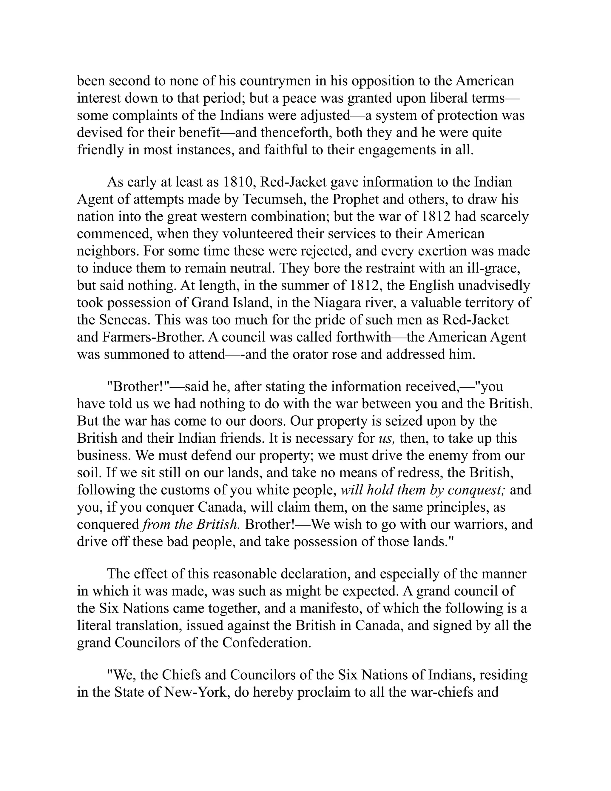 been second to none of his countrymen in his opposition to the American
interest down to that period; but a peace was granted upon liberal terms—
some complaints of the Indians were adjusted—a system of protection was
devised for their benefit—and thenceforth, both they and he were quite
friendly in most instances, and faithful to their engagements in all.
As early at least as 1810, Red-Jacket gave information to the Indian
Agent of attempts made by Tecumseh, the Prophet and others, to draw his
nation into the great western combination; but the war of 1812 had scarcely
commenced, when they volunteered their services to their American
neighbors. For some time these were rejected, and every exertion was made
to induce them to remain neutral. They bore the restraint with an ill-grace,
but said nothing. At length, in the summer of 1812, the English unadvisedly
took possession of Grand Island, in the Niagara river, a valuable territory of
the Senecas. This was too much for the pride of such men as Red-Jacket
and Farmers-Brother. A council was called forthwith—the American Agent
was summoned to attend—-and the orator rose and addressed him.
"Brother!"—said he, after stating the information received,—"you
have told us we had nothing to do with the war between you and the British.
But the war has come to our doors. Our property is seized upon by the
British and their Indian friends. It is necessary for us, then, to take up this
business. We must defend our property; we must drive the enemy from our
soil. If we sit still on our lands, and take no means of redress, the British,
following the customs of you white people, will hold them by conquest; and
you, if you conquer Canada, will claim them, on the same principles, as
conquered from the British. Brother!—We wish to go with our warriors, and
drive off these bad people, and take possession of those lands."
The effect of this reasonable declaration, and especially of the manner
in which it was made, was such as might be expected. A grand council of
the Six Nations came together, and a manifesto, of which the following is a
literal translation, issued against the British in Canada, and signed by all the
grand Councilors of the Confederation.
"We, the Chiefs and Councilors of the Six Nations of Indians, residing
in the State of New-York, do hereby proclaim to all the war-chiefs and
 