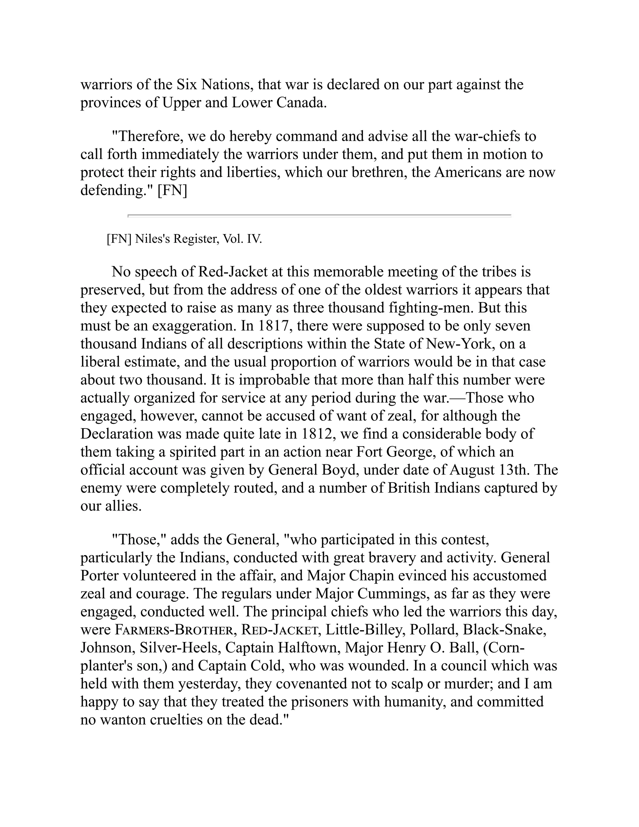 warriors of the Six Nations, that war is declared on our part against the
provinces of Upper and Lower Canada.
"Therefore, we do hereby command and advise all the war-chiefs to
call forth immediately the warriors under them, and put them in motion to
protect their rights and liberties, which our brethren, the Americans are now
defending." [FN]
[FN] Niles's Register, Vol. IV.
No speech of Red-Jacket at this memorable meeting of the tribes is
preserved, but from the address of one of the oldest warriors it appears that
they expected to raise as many as three thousand fighting-men. But this
must be an exaggeration. In 1817, there were supposed to be only seven
thousand Indians of all descriptions within the State of New-York, on a
liberal estimate, and the usual proportion of warriors would be in that case
about two thousand. It is improbable that more than half this number were
actually organized for service at any period during the war.—Those who
engaged, however, cannot be accused of want of zeal, for although the
Declaration was made quite late in 1812, we find a considerable body of
them taking a spirited part in an action near Fort George, of which an
official account was given by General Boyd, under date of August 13th. The
enemy were completely routed, and a number of British Indians captured by
our allies.
"Those," adds the General, "who participated in this contest,
particularly the Indians, conducted with great bravery and activity. General
Porter volunteered in the affair, and Major Chapin evinced his accustomed
zeal and courage. The regulars under Major Cummings, as far as they were
engaged, conducted well. The principal chiefs who led the warriors this day,
were Farmers-Brother, Red-Jacket, Little-Billey, Pollard, Black-Snake,
Johnson, Silver-Heels, Captain Halftown, Major Henry O. Ball, (Corn-
planter's son,) and Captain Cold, who was wounded. In a council which was
held with them yesterday, they covenanted not to scalp or murder; and I am
happy to say that they treated the prisoners with humanity, and committed
no wanton cruelties on the dead."
 