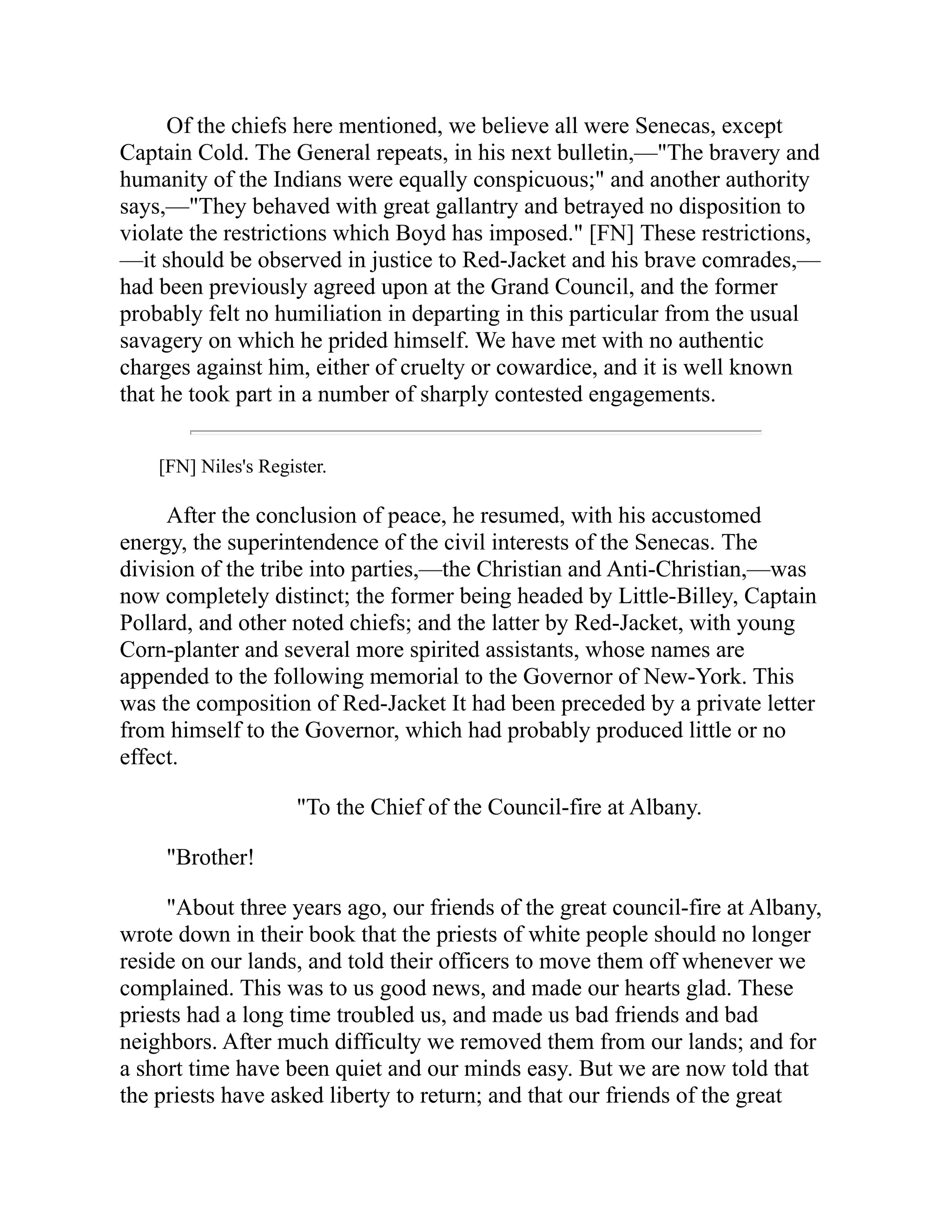 Of the chiefs here mentioned, we believe all were Senecas, except
Captain Cold. The General repeats, in his next bulletin,—"The bravery and
humanity of the Indians were equally conspicuous;" and another authority
says,—"They behaved with great gallantry and betrayed no disposition to
violate the restrictions which Boyd has imposed." [FN] These restrictions,
—it should be observed in justice to Red-Jacket and his brave comrades,—
had been previously agreed upon at the Grand Council, and the former
probably felt no humiliation in departing in this particular from the usual
savagery on which he prided himself. We have met with no authentic
charges against him, either of cruelty or cowardice, and it is well known
that he took part in a number of sharply contested engagements.
[FN] Niles's Register.
After the conclusion of peace, he resumed, with his accustomed
energy, the superintendence of the civil interests of the Senecas. The
division of the tribe into parties,—the Christian and Anti-Christian,—was
now completely distinct; the former being headed by Little-Billey, Captain
Pollard, and other noted chiefs; and the latter by Red-Jacket, with young
Corn-planter and several more spirited assistants, whose names are
appended to the following memorial to the Governor of New-York. This
was the composition of Red-Jacket It had been preceded by a private letter
from himself to the Governor, which had probably produced little or no
effect.
"To the Chief of the Council-fire at Albany.
"Brother!
"About three years ago, our friends of the great council-fire at Albany,
wrote down in their book that the priests of white people should no longer
reside on our lands, and told their officers to move them off whenever we
complained. This was to us good news, and made our hearts glad. These
priests had a long time troubled us, and made us bad friends and bad
neighbors. After much difficulty we removed them from our lands; and for
a short time have been quiet and our minds easy. But we are now told that
the priests have asked liberty to return; and that our friends of the great
 