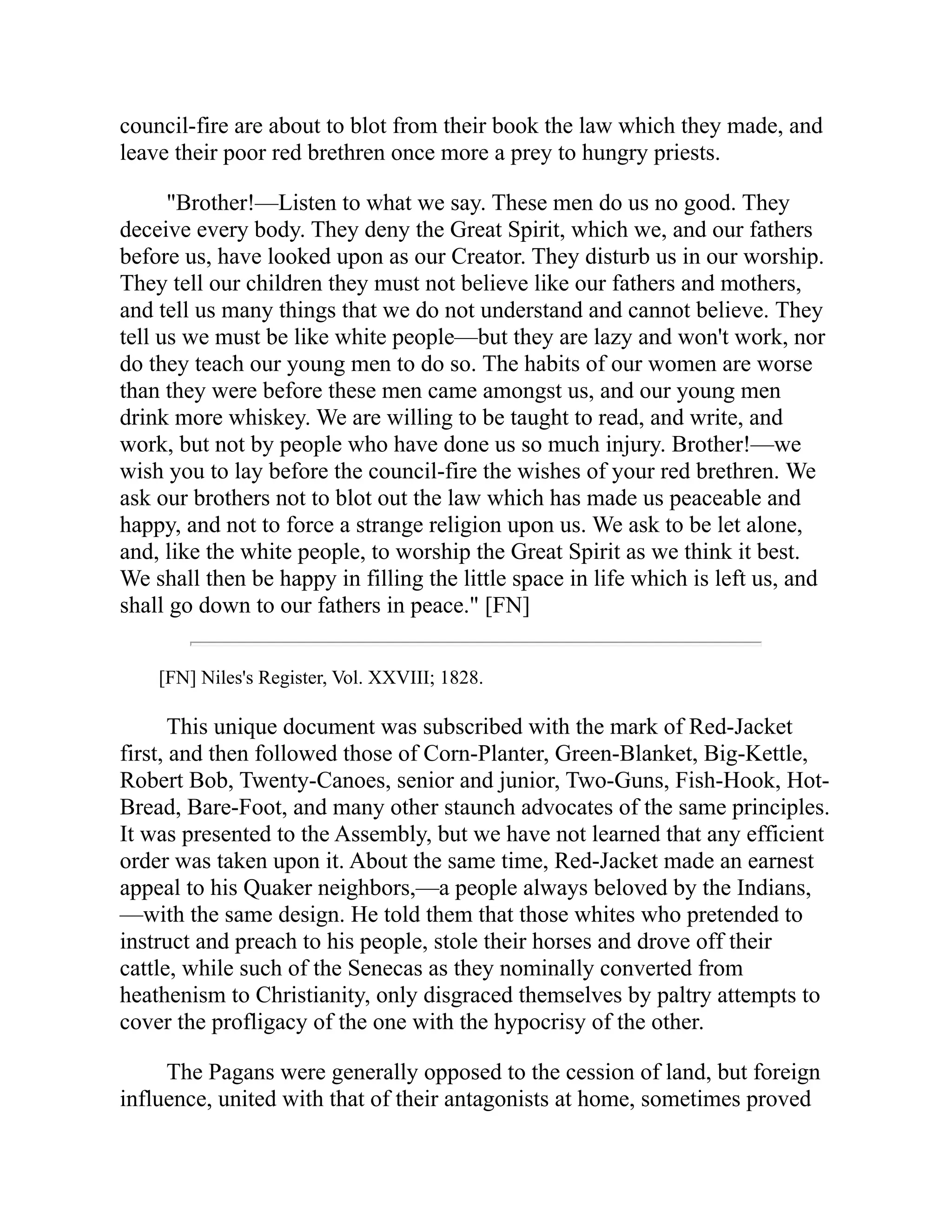 council-fire are about to blot from their book the law which they made, and
leave their poor red brethren once more a prey to hungry priests.
"Brother!—Listen to what we say. These men do us no good. They
deceive every body. They deny the Great Spirit, which we, and our fathers
before us, have looked upon as our Creator. They disturb us in our worship.
They tell our children they must not believe like our fathers and mothers,
and tell us many things that we do not understand and cannot believe. They
tell us we must be like white people—but they are lazy and won't work, nor
do they teach our young men to do so. The habits of our women are worse
than they were before these men came amongst us, and our young men
drink more whiskey. We are willing to be taught to read, and write, and
work, but not by people who have done us so much injury. Brother!—we
wish you to lay before the council-fire the wishes of your red brethren. We
ask our brothers not to blot out the law which has made us peaceable and
happy, and not to force a strange religion upon us. We ask to be let alone,
and, like the white people, to worship the Great Spirit as we think it best.
We shall then be happy in filling the little space in life which is left us, and
shall go down to our fathers in peace." [FN]
[FN] Niles's Register, Vol. XXVIII; 1828.
This unique document was subscribed with the mark of Red-Jacket
first, and then followed those of Corn-Planter, Green-Blanket, Big-Kettle,
Robert Bob, Twenty-Canoes, senior and junior, Two-Guns, Fish-Hook, Hot-
Bread, Bare-Foot, and many other staunch advocates of the same principles.
It was presented to the Assembly, but we have not learned that any efficient
order was taken upon it. About the same time, Red-Jacket made an earnest
appeal to his Quaker neighbors,—a people always beloved by the Indians,
—with the same design. He told them that those whites who pretended to
instruct and preach to his people, stole their horses and drove off their
cattle, while such of the Senecas as they nominally converted from
heathenism to Christianity, only disgraced themselves by paltry attempts to
cover the profligacy of the one with the hypocrisy of the other.
The Pagans were generally opposed to the cession of land, but foreign
influence, united with that of their antagonists at home, sometimes proved
 
