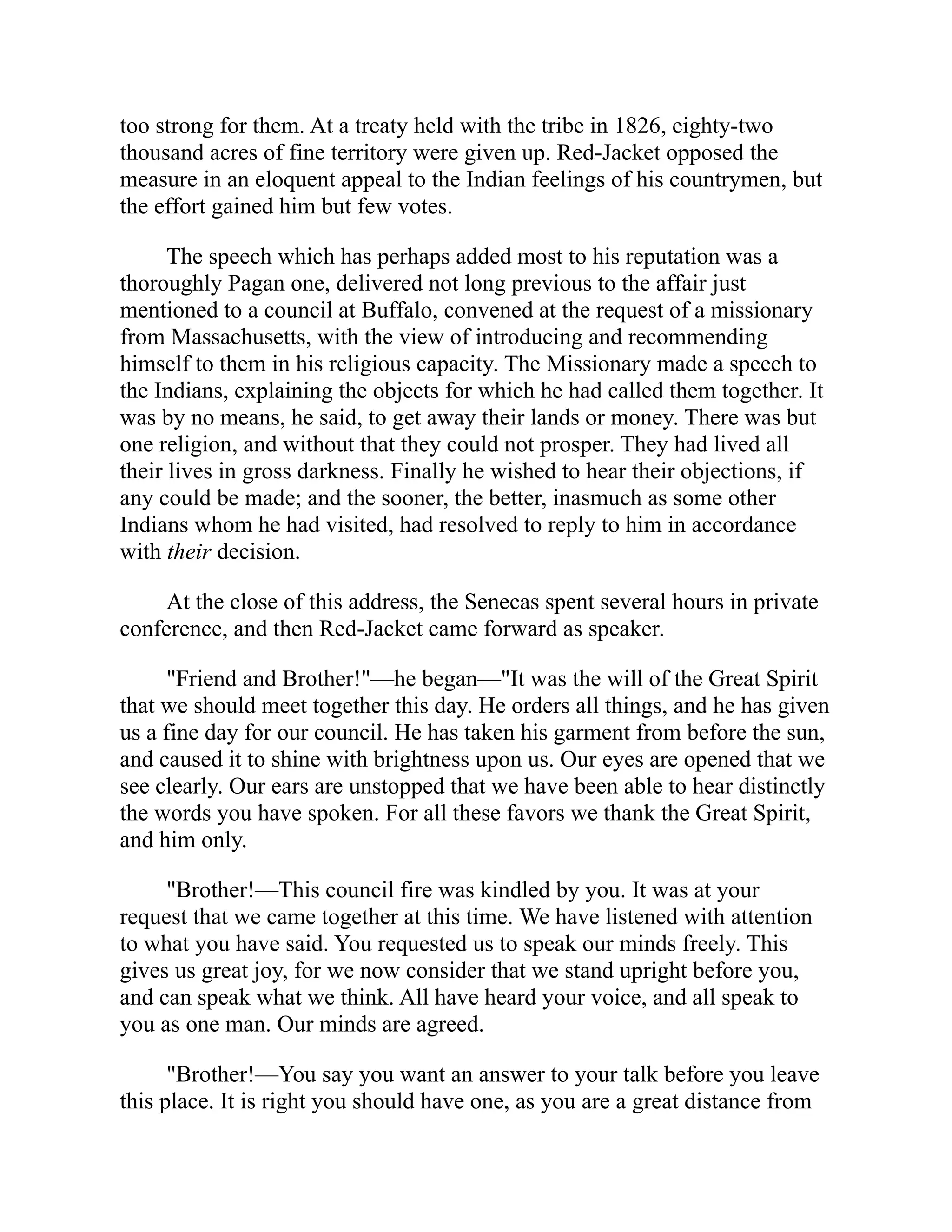 too strong for them. At a treaty held with the tribe in 1826, eighty-two
thousand acres of fine territory were given up. Red-Jacket opposed the
measure in an eloquent appeal to the Indian feelings of his countrymen, but
the effort gained him but few votes.
The speech which has perhaps added most to his reputation was a
thoroughly Pagan one, delivered not long previous to the affair just
mentioned to a council at Buffalo, convened at the request of a missionary
from Massachusetts, with the view of introducing and recommending
himself to them in his religious capacity. The Missionary made a speech to
the Indians, explaining the objects for which he had called them together. It
was by no means, he said, to get away their lands or money. There was but
one religion, and without that they could not prosper. They had lived all
their lives in gross darkness. Finally he wished to hear their objections, if
any could be made; and the sooner, the better, inasmuch as some other
Indians whom he had visited, had resolved to reply to him in accordance
with their decision.
At the close of this address, the Senecas spent several hours in private
conference, and then Red-Jacket came forward as speaker.
"Friend and Brother!"—he began—"It was the will of the Great Spirit
that we should meet together this day. He orders all things, and he has given
us a fine day for our council. He has taken his garment from before the sun,
and caused it to shine with brightness upon us. Our eyes are opened that we
see clearly. Our ears are unstopped that we have been able to hear distinctly
the words you have spoken. For all these favors we thank the Great Spirit,
and him only.
"Brother!—This council fire was kindled by you. It was at your
request that we came together at this time. We have listened with attention
to what you have said. You requested us to speak our minds freely. This
gives us great joy, for we now consider that we stand upright before you,
and can speak what we think. All have heard your voice, and all speak to
you as one man. Our minds are agreed.
"Brother!—You say you want an answer to your talk before you leave
this place. It is right you should have one, as you are a great distance from
 