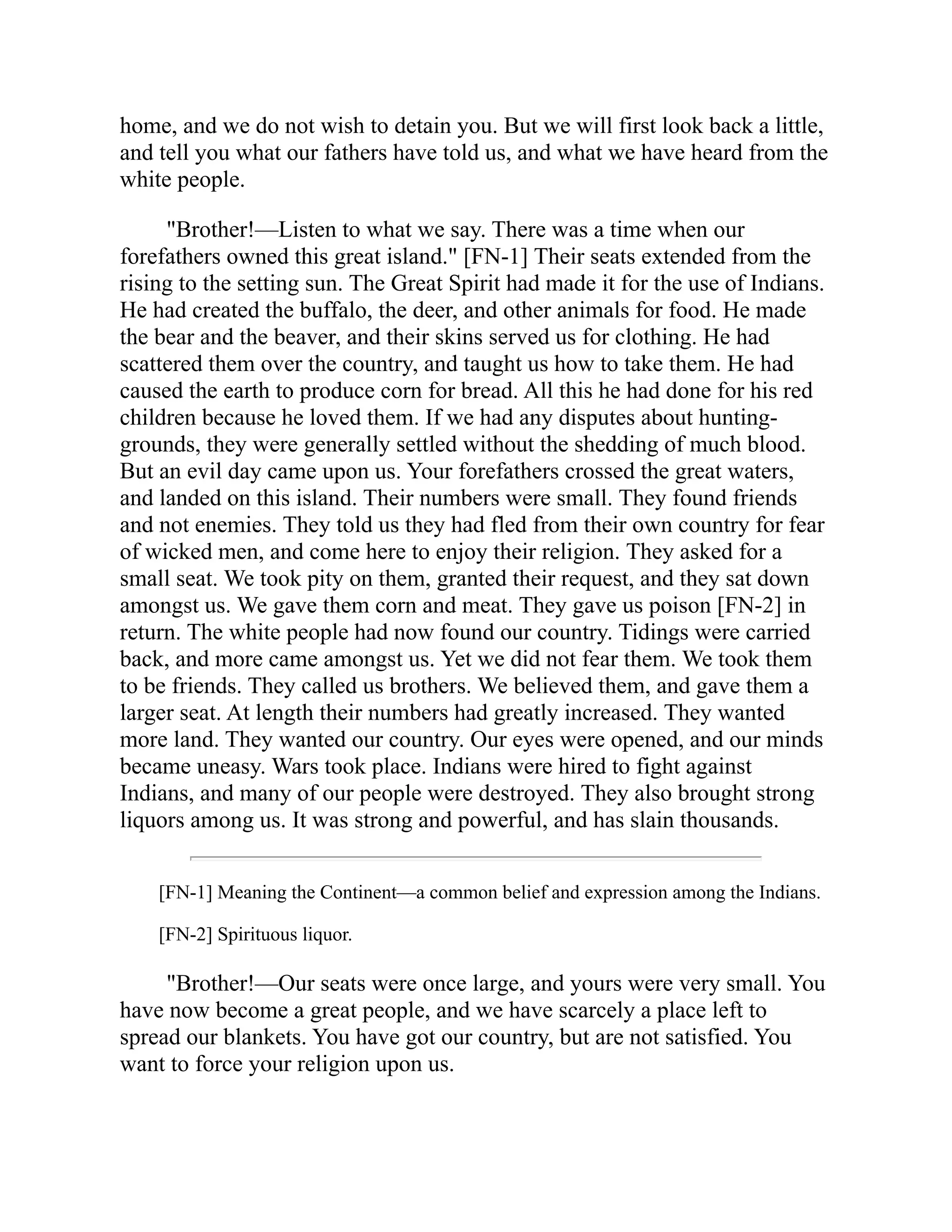 home, and we do not wish to detain you. But we will first look back a little,
and tell you what our fathers have told us, and what we have heard from the
white people.
"Brother!—Listen to what we say. There was a time when our
forefathers owned this great island." [FN-1] Their seats extended from the
rising to the setting sun. The Great Spirit had made it for the use of Indians.
He had created the buffalo, the deer, and other animals for food. He made
the bear and the beaver, and their skins served us for clothing. He had
scattered them over the country, and taught us how to take them. He had
caused the earth to produce corn for bread. All this he had done for his red
children because he loved them. If we had any disputes about hunting-
grounds, they were generally settled without the shedding of much blood.
But an evil day came upon us. Your forefathers crossed the great waters,
and landed on this island. Their numbers were small. They found friends
and not enemies. They told us they had fled from their own country for fear
of wicked men, and come here to enjoy their religion. They asked for a
small seat. We took pity on them, granted their request, and they sat down
amongst us. We gave them corn and meat. They gave us poison [FN-2] in
return. The white people had now found our country. Tidings were carried
back, and more came amongst us. Yet we did not fear them. We took them
to be friends. They called us brothers. We believed them, and gave them a
larger seat. At length their numbers had greatly increased. They wanted
more land. They wanted our country. Our eyes were opened, and our minds
became uneasy. Wars took place. Indians were hired to fight against
Indians, and many of our people were destroyed. They also brought strong
liquors among us. It was strong and powerful, and has slain thousands.
[FN-1] Meaning the Continent—a common belief and expression among the Indians.
[FN-2] Spirituous liquor.
"Brother!—Our seats were once large, and yours were very small. You
have now become a great people, and we have scarcely a place left to
spread our blankets. You have got our country, but are not satisfied. You
want to force your religion upon us.
 