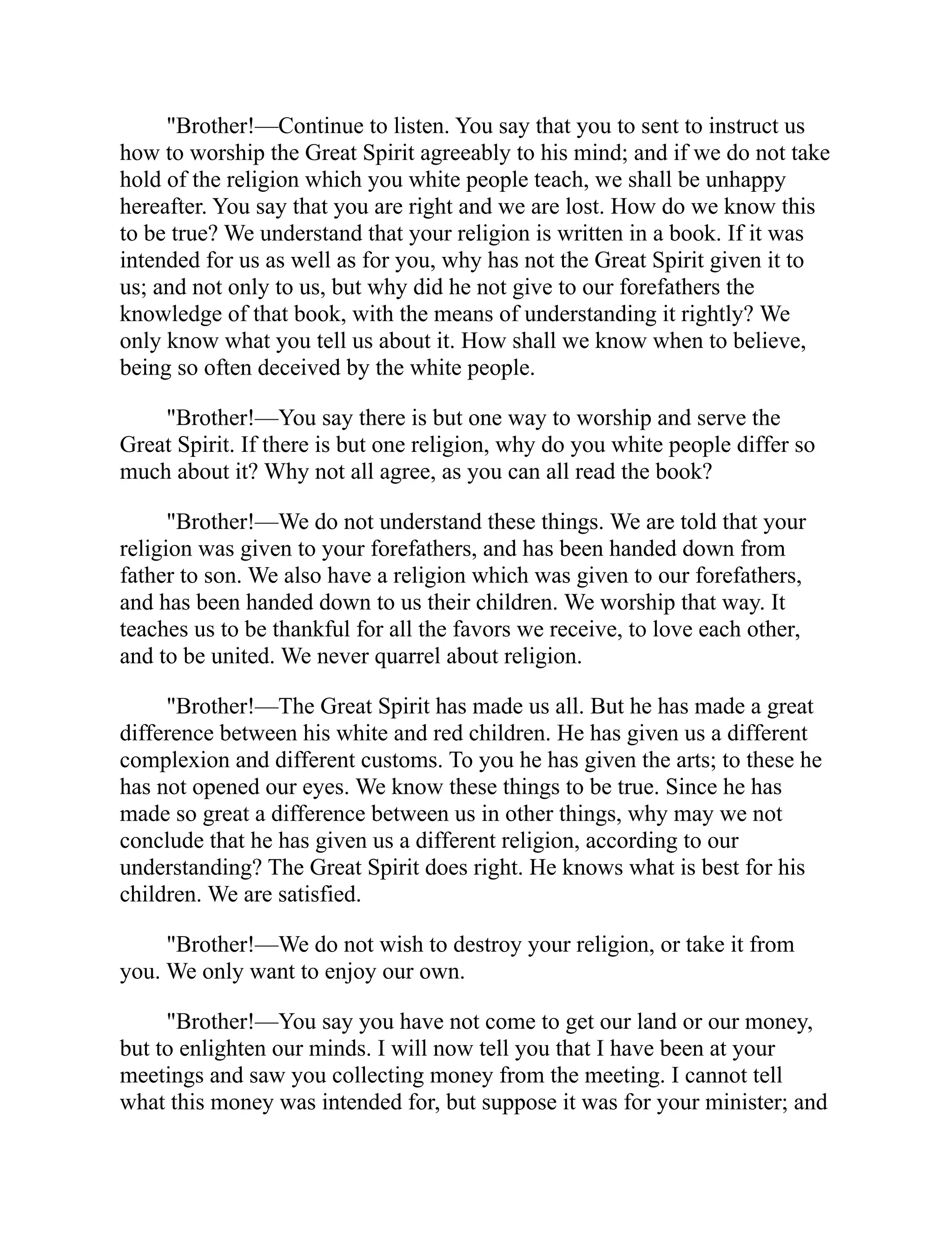 "Brother!—Continue to listen. You say that you to sent to instruct us
how to worship the Great Spirit agreeably to his mind; and if we do not take
hold of the religion which you white people teach, we shall be unhappy
hereafter. You say that you are right and we are lost. How do we know this
to be true? We understand that your religion is written in a book. If it was
intended for us as well as for you, why has not the Great Spirit given it to
us; and not only to us, but why did he not give to our forefathers the
knowledge of that book, with the means of understanding it rightly? We
only know what you tell us about it. How shall we know when to believe,
being so often deceived by the white people.
"Brother!—You say there is but one way to worship and serve the
Great Spirit. If there is but one religion, why do you white people differ so
much about it? Why not all agree, as you can all read the book?
"Brother!—We do not understand these things. We are told that your
religion was given to your forefathers, and has been handed down from
father to son. We also have a religion which was given to our forefathers,
and has been handed down to us their children. We worship that way. It
teaches us to be thankful for all the favors we receive, to love each other,
and to be united. We never quarrel about religion.
"Brother!—The Great Spirit has made us all. But he has made a great
difference between his white and red children. He has given us a different
complexion and different customs. To you he has given the arts; to these he
has not opened our eyes. We know these things to be true. Since he has
made so great a difference between us in other things, why may we not
conclude that he has given us a different religion, according to our
understanding? The Great Spirit does right. He knows what is best for his
children. We are satisfied.
"Brother!—We do not wish to destroy your religion, or take it from
you. We only want to enjoy our own.
"Brother!—You say you have not come to get our land or our money,
but to enlighten our minds. I will now tell you that I have been at your
meetings and saw you collecting money from the meeting. I cannot tell
what this money was intended for, but suppose it was for your minister; and
 