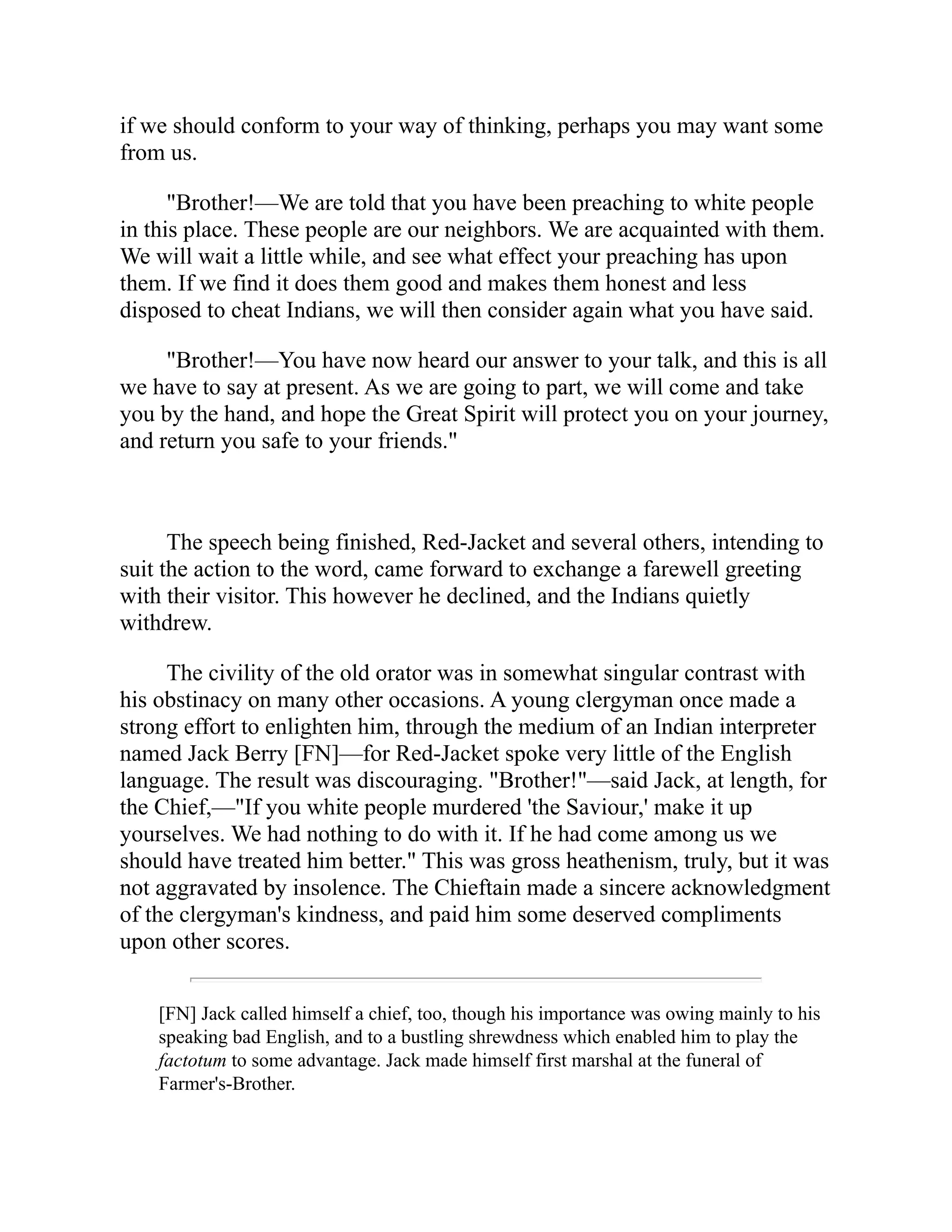 if we should conform to your way of thinking, perhaps you may want some
from us.
"Brother!—We are told that you have been preaching to white people
in this place. These people are our neighbors. We are acquainted with them.
We will wait a little while, and see what effect your preaching has upon
them. If we find it does them good and makes them honest and less
disposed to cheat Indians, we will then consider again what you have said.
"Brother!—You have now heard our answer to your talk, and this is all
we have to say at present. As we are going to part, we will come and take
you by the hand, and hope the Great Spirit will protect you on your journey,
and return you safe to your friends."
The speech being finished, Red-Jacket and several others, intending to
suit the action to the word, came forward to exchange a farewell greeting
with their visitor. This however he declined, and the Indians quietly
withdrew.
The civility of the old orator was in somewhat singular contrast with
his obstinacy on many other occasions. A young clergyman once made a
strong effort to enlighten him, through the medium of an Indian interpreter
named Jack Berry [FN]—for Red-Jacket spoke very little of the English
language. The result was discouraging. "Brother!"—said Jack, at length, for
the Chief,—"If you white people murdered 'the Saviour,' make it up
yourselves. We had nothing to do with it. If he had come among us we
should have treated him better." This was gross heathenism, truly, but it was
not aggravated by insolence. The Chieftain made a sincere acknowledgment
of the clergyman's kindness, and paid him some deserved compliments
upon other scores.
[FN] Jack called himself a chief, too, though his importance was owing mainly to his
speaking bad English, and to a bustling shrewdness which enabled him to play the
factotum to some advantage. Jack made himself first marshal at the funeral of
Farmer's-Brother.
 