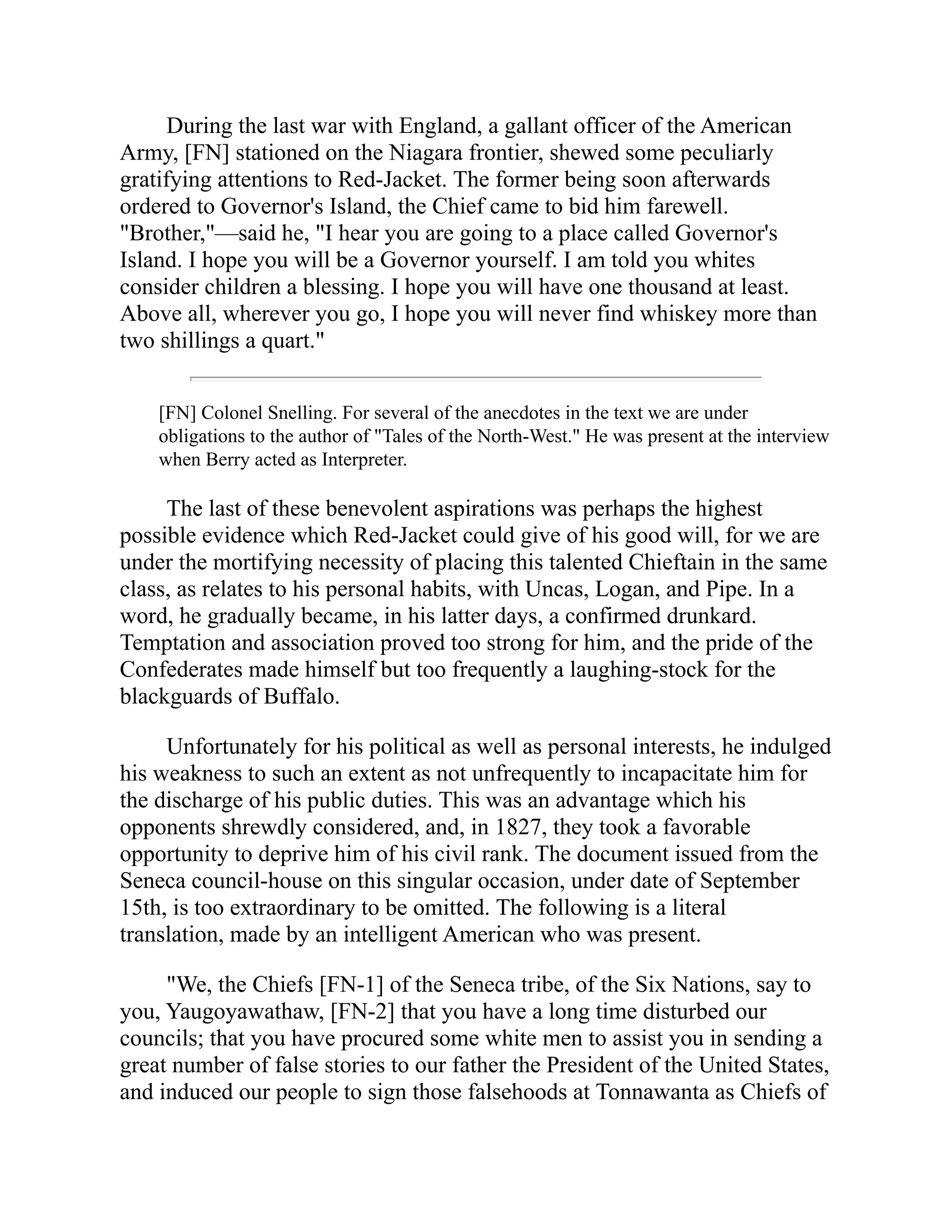During the last war with England, a gallant officer of the American
Army, [FN] stationed on the Niagara frontier, shewed some peculiarly
gratifying attentions to Red-Jacket. The former being soon afterwards
ordered to Governor's Island, the Chief came to bid him farewell.
"Brother,"—said he, "I hear you are going to a place called Governor's
Island. I hope you will be a Governor yourself. I am told you whites
consider children a blessing. I hope you will have one thousand at least.
Above all, wherever you go, I hope you will never find whiskey more than
two shillings a quart."
[FN] Colonel Snelling. For several of the anecdotes in the text we are under
obligations to the author of "Tales of the North-West." He was present at the interview
when Berry acted as Interpreter.
The last of these benevolent aspirations was perhaps the highest
possible evidence which Red-Jacket could give of his good will, for we are
under the mortifying necessity of placing this talented Chieftain in the same
class, as relates to his personal habits, with Uncas, Logan, and Pipe. In a
word, he gradually became, in his latter days, a confirmed drunkard.
Temptation and association proved too strong for him, and the pride of the
Confederates made himself but too frequently a laughing-stock for the
blackguards of Buffalo.
Unfortunately for his political as well as personal interests, he indulged
his weakness to such an extent as not unfrequently to incapacitate him for
the discharge of his public duties. This was an advantage which his
opponents shrewdly considered, and, in 1827, they took a favorable
opportunity to deprive him of his civil rank. The document issued from the
Seneca council-house on this singular occasion, under date of September
15th, is too extraordinary to be omitted. The following is a literal
translation, made by an intelligent American who was present.
"We, the Chiefs [FN-1] of the Seneca tribe, of the Six Nations, say to
you, Yaugoyawathaw, [FN-2] that you have a long time disturbed our
councils; that you have procured some white men to assist you in sending a
great number of false stories to our father the President of the United States,
and induced our people to sign those falsehoods at Tonnawanta as Chiefs of
 