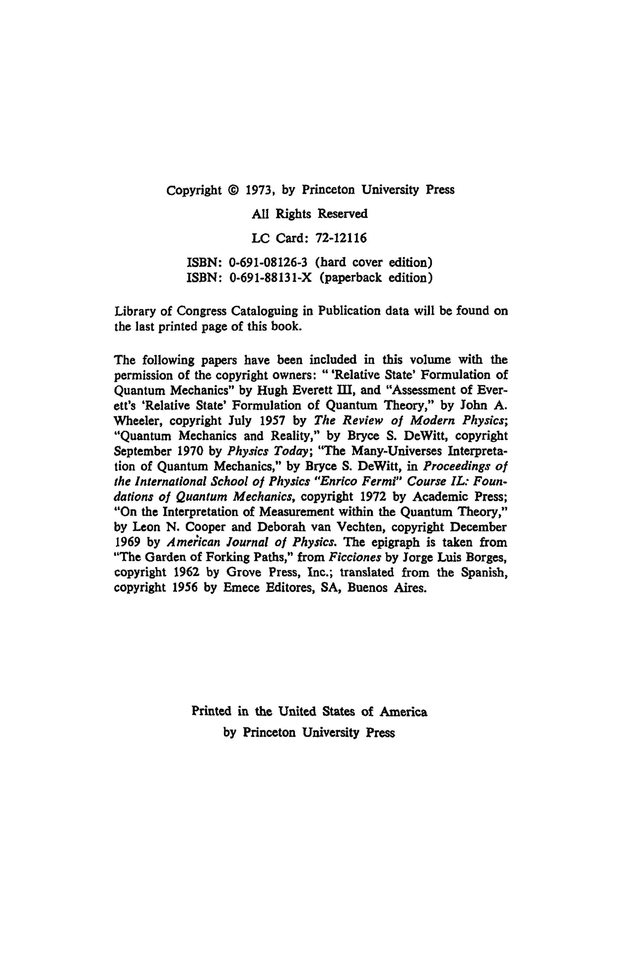 Copyright © 1973, by Princeton University Press
Ail Rights Reserved
LC Card: 72-12116
ISBN: 0-691-08126-3 (hard cover edition)
ISBN: 0-691-88131-X (paperback edition)
Library of Congress Cataloguing in Publication data will be found on
the last printed page of this book.
The following papers have been included in this volume with the
permission of the copyright owners: "'Relative State' Formulation of
Quantum Mechanics" by Hugh Everett ΙΠ, and "Assessment of Ever-
ett's 'Relative State* Formulation of Quantum Theory," by John A.
Wheeler, copyright July 1957 by The Review of Modern Physics;
"Quantum Mechanics and Reality," by Bryce S. DeWitt, copyright
September 1970 by Physics Today·, "The Many-Universes Interpreta-
tion of Quantum Mechanics," by Bryce S. DeWitt, in Proceedings of
the International School of Physics "Enrico Fermi" Course IL: Foun­
dations of Quantum Mechanics, copyright 1972 by Academic Press;
"On the Interpretation of Measurement within the Quantum Theory,"
by Leon N. Cooper and Deborah van Vechten, copyright December
1969 by American Journal of Physics. The epigraph is taken from
"The Garden of Forking Paths," from Ficciones by Jorge Luis Borges,
copyright 1962 by Grove Press, Inc.; translated from the Spanish,
copyright 1956 by Emece Editores, SA, Buenos Aires.
Printed in the United States of America
by Princeton University Press
 