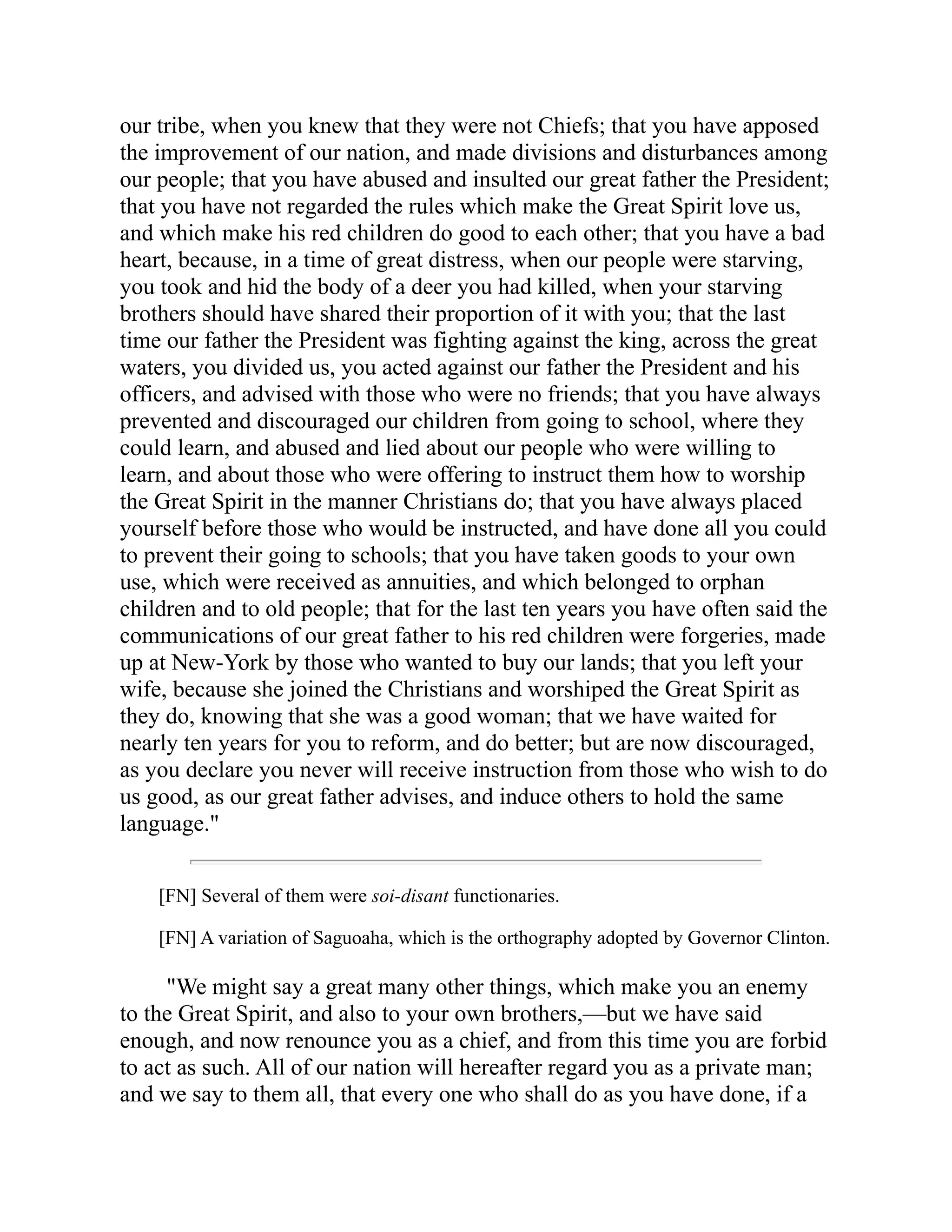our tribe, when you knew that they were not Chiefs; that you have apposed
the improvement of our nation, and made divisions and disturbances among
our people; that you have abused and insulted our great father the President;
that you have not regarded the rules which make the Great Spirit love us,
and which make his red children do good to each other; that you have a bad
heart, because, in a time of great distress, when our people were starving,
you took and hid the body of a deer you had killed, when your starving
brothers should have shared their proportion of it with you; that the last
time our father the President was fighting against the king, across the great
waters, you divided us, you acted against our father the President and his
officers, and advised with those who were no friends; that you have always
prevented and discouraged our children from going to school, where they
could learn, and abused and lied about our people who were willing to
learn, and about those who were offering to instruct them how to worship
the Great Spirit in the manner Christians do; that you have always placed
yourself before those who would be instructed, and have done all you could
to prevent their going to schools; that you have taken goods to your own
use, which were received as annuities, and which belonged to orphan
children and to old people; that for the last ten years you have often said the
communications of our great father to his red children were forgeries, made
up at New-York by those who wanted to buy our lands; that you left your
wife, because she joined the Christians and worshiped the Great Spirit as
they do, knowing that she was a good woman; that we have waited for
nearly ten years for you to reform, and do better; but are now discouraged,
as you declare you never will receive instruction from those who wish to do
us good, as our great father advises, and induce others to hold the same
language."
[FN] Several of them were soi-disant functionaries.
[FN] A variation of Saguoaha, which is the orthography adopted by Governor Clinton.
"We might say a great many other things, which make you an enemy
to the Great Spirit, and also to your own brothers,—but we have said
enough, and now renounce you as a chief, and from this time you are forbid
to act as such. All of our nation will hereafter regard you as a private man;
and we say to them all, that every one who shall do as you have done, if a
 