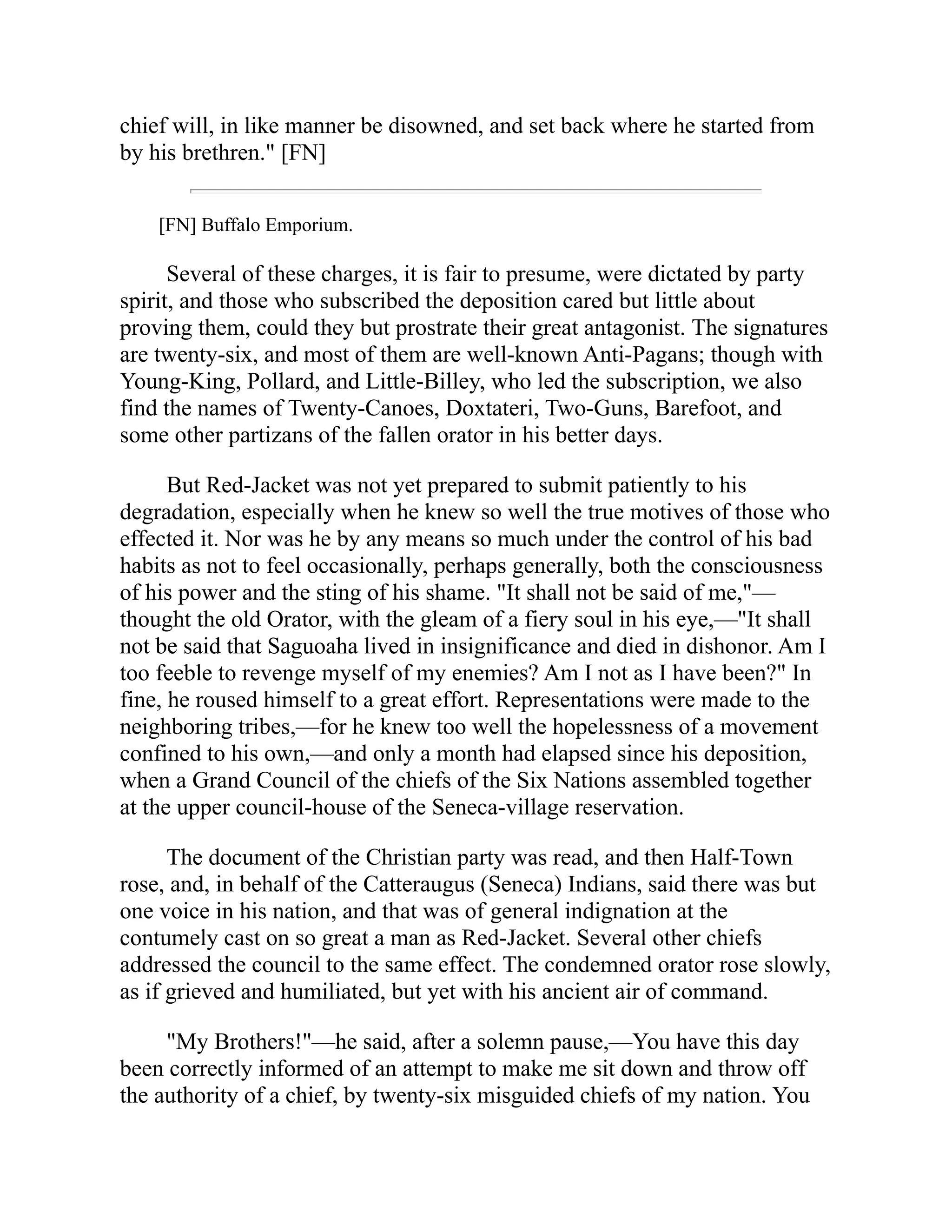 chief will, in like manner be disowned, and set back where he started from
by his brethren." [FN]
[FN] Buffalo Emporium.
Several of these charges, it is fair to presume, were dictated by party
spirit, and those who subscribed the deposition cared but little about
proving them, could they but prostrate their great antagonist. The signatures
are twenty-six, and most of them are well-known Anti-Pagans; though with
Young-King, Pollard, and Little-Billey, who led the subscription, we also
find the names of Twenty-Canoes, Doxtateri, Two-Guns, Barefoot, and
some other partizans of the fallen orator in his better days.
But Red-Jacket was not yet prepared to submit patiently to his
degradation, especially when he knew so well the true motives of those who
effected it. Nor was he by any means so much under the control of his bad
habits as not to feel occasionally, perhaps generally, both the consciousness
of his power and the sting of his shame. "It shall not be said of me,"—
thought the old Orator, with the gleam of a fiery soul in his eye,—"It shall
not be said that Saguoaha lived in insignificance and died in dishonor. Am I
too feeble to revenge myself of my enemies? Am I not as I have been?" In
fine, he roused himself to a great effort. Representations were made to the
neighboring tribes,—for he knew too well the hopelessness of a movement
confined to his own,—and only a month had elapsed since his deposition,
when a Grand Council of the chiefs of the Six Nations assembled together
at the upper council-house of the Seneca-village reservation.
The document of the Christian party was read, and then Half-Town
rose, and, in behalf of the Catteraugus (Seneca) Indians, said there was but
one voice in his nation, and that was of general indignation at the
contumely cast on so great a man as Red-Jacket. Several other chiefs
addressed the council to the same effect. The condemned orator rose slowly,
as if grieved and humiliated, but yet with his ancient air of command.
"My Brothers!"—he said, after a solemn pause,—You have this day
been correctly informed of an attempt to make me sit down and throw off
the authority of a chief, by twenty-six misguided chiefs of my nation. You
 
