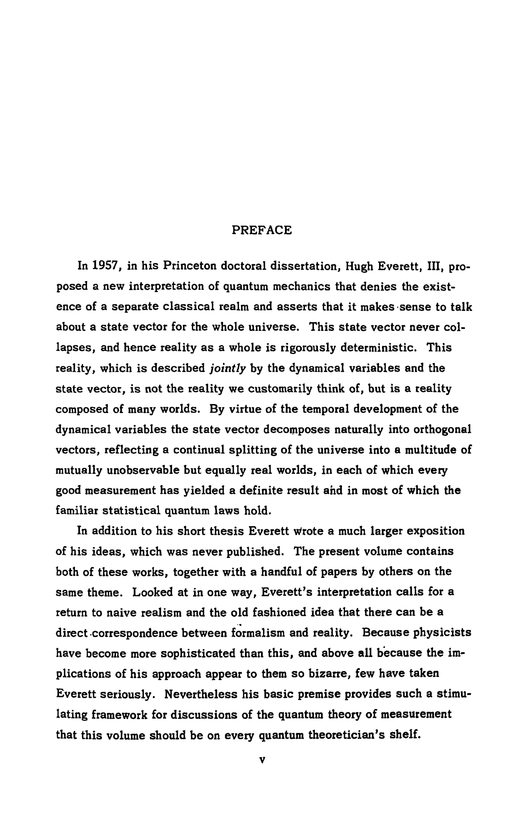 PREFACE
In 1957, in his Princeton doctoral dissertation, Hugh Everett, III, pro-
posed a new interpretation of quantum mechanics that denies the exist-
ence of a separate classical realm and asserts that it makes ·sense to talk
about a state vector for the whole universe. This state vector never col-
lapses, and hence reality as a whole is rigorously deterministic. This
reality, which is described jointly by the dynamical variables and the
state vector, is not the reality we customarily think of, but is a reality
composed of many worlds. By virtue of the temporal development of the
dynamical variables the state vector decomposes naturally into orthogonal
vectors, reflecting a continual splitting of the universe into a multitude of
mutually unobservable but equally real worlds, in each of which every
good measurement has yielded a definite result ahd in most of which the
familiar statistical quantum laws hold.
In addition to his short thesis Everett wrote a much larger exposition
of his ideas, which was never published. The present volume contains
both of these works, together with a handful of papers by others on the
same theme. Looked at in one way, Everett's interpretation calls for a
return to naive realism and the old fashioned idea that there can be a
direct .correspondence between f~rmalism and reality. Because physicists
have become more sophisticated than this, and above all because the im-
plications of his approach appear to them so bizarre, few have taken
Everett seriously. Nevertheless his basic premise provides such a stimu-
lating framework for discussions of the quantum theory of measurement
that this volume should be on every quantum theoretician's shelf.
v
 