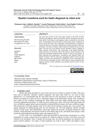 Indonesian Journal of Electrical Engineering and Computer Science
Vol. 25, No. 1, January 2022, pp. 281~290
ISSN: 2502-4752, DOI: 10.11591/ijeecs.v25.i1.pp281-290  281
Journal homepage: http://ijeecs.iaescore.com
Slantlet transform used for faults diagnosis in robot arm
Muhamad Azhar Abdilatef Alobaidy1,2
, Jassim Mohammed Abdul-Jabbar1
, Saad Zaghlul Al-khayyt2
1
Department of Computer Engineering, College of Engineering, University of Mosul, Mosul, Iraq
2
Department of Mechatronics Engineering, College of Engineering, University of Mosul, Mosul, Iraq
Article Info ABSTRACT
Article history:
Received Aug 20, 2021
Revised Oct 24, 2021
Accepted Nov 25, 2021
The robot arm systems are the most target systems in the fields of faults
detection and diagnosis which are electrical and the mechanical systems in
many fields. Fault detection and diagnosis study is presented for two robot
arms. The disturbance due to the faults at robot's joints causes oscillations at
the tip of the robot arm. The acceleration in multi-direction is analysed to
extract the features of the faults. Simulations for planar and space robots are
presented. Two types of feature (faults) detection methods are used in this
paper. The first one is the discrete wavelet transform, which is applied in
many research's works before. The second type, is the Slantlet transform,
which represents an improved model of the discrete wavelet transform. The
multi-layer perceptron artificial neural network is used for the purpose of
faults allocation and classification. According to the obtained results, the
Slantlet transform with the multi-layer perceptron artificial neural network
appear to possess best performance (4.7088e-05), lower consuming time
(71.017308 sec) and higher accuracy (100%) than the results obtained when
applying discrete wavelet transform and artificial neural network for the
same purpose.
Keywords:
Accuracy
DWT
Faults diagnosis
LabVolt
MLP-ANN
Planer
SLT
This is an open access article under the CC BY-SA license.
Corresponding Author:
Muhamad Azhar Abdilatef Alobaidy
Department of Mechatronics Engineering, Colege of Engineering
University of Mosul, Mosul, Iraq
Email: muhamad.azhar@umosul.edu.iq
1. INTRODUCTION
Robots that being developed in recent years and are now utilized in number of fields. They have
been used in industries, militaries, medical equipment, and many other fields [1]. For most of these
applications, it is recommended that the used robot must be safe and precise as much as possible. That
because any failure in a robot can have a significant impact on the performance during work, resulting in
poor results [1]–[4]. Condition monitoring for robots differs from that simple rotating gear due to their
extremely sophisticated mechanics. To fulfil any given scenario for a robot, each joint in the robot's body will
move at different angular speeds (and accelerations), demand different torques, and rotate at different angles.
The mechanical or electrical impulses sent by the robot will be transitory, lasting only a few seconds. The
signals generated by malfunctioning parts are non-stationary [5]. The fault diagnosis method normally
consists of three steps: fault identification, which may indicate the presence of irregular behaviours, fault
isolation, which determines the location and form of the failure that occurs, and finally fault analysis, which
reveals the relationship between failure causes and symptoms [6], [7]
In 2011, Eski et al. [8] published a study that described an experimental investigation on a robot
manipulator by using a neural network to analyse the vibration condition on joints. Each joint's noise and
vibration were calculated. Then, to predict the servicing time, the relevant parameters are checked with a
neural network predictor. Two types of neural predictors are used to find a stable and adaptive neural
 