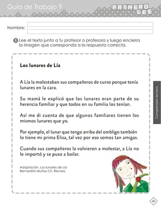 45
Nombre:
Guía de Trabajo 9
Comprensiónlectora
Lee el texto junto a tu profesor o profesora y luego encierra
la imagen que corresponda a la respuesta correcta.
Los lunares de Lía
A Lía la molestaban sus compañeros de curso porque tenía
lunares en la cara.
Su mamá le explicó que los lunares eran parte de su
herencia familiar y que todos en su familia los tenían.
Así me di cuenta de que algunos familiares tienen los
mismos lunares que yo.
Por ejemplo, el lunar que tengo arriba del ombligo también
lo tiene mi prima Elisa, tal vez por eso somos tan amigas.
Cuando sus compañeros la volvieron a molestar, a Lía no
le importó y se puso a bailar.
Adaptación. Los lunares de Lía
Bernardita Muñoz Ch. Recrea.
1
 