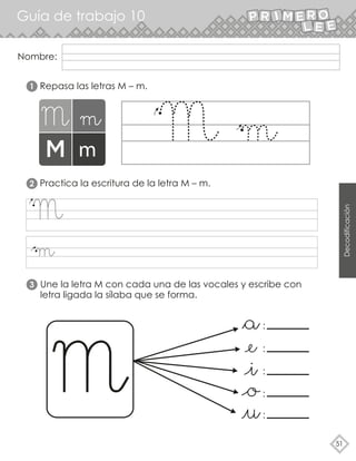 Decodificación
Guía de trabajo 10
51
Nombre:
Repasa las letras M – m.
Practica la escritura de la letra M – m.
Une la letra M con cada una de las vocales y escribe con
letra ligada la sílaba que se forma.
:
:
:
:
:
1
2
3
 