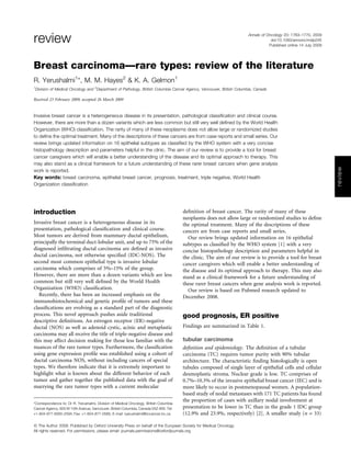 review                                                                                                                  Annals of Oncology 20: 1763–1770, 2009
                                                                                                                                    doi:10.1093/annonc/mdp245
                                                                                                                                   Published online 14 July 2009




Breast carcinoma—rare types: review of the literature
R. Yerushalmi1*, M. M. Hayes2 & K. A. Gelmon1
1
    Division of Medical Oncology and 2Department of Pathology, British Columbia Cancer Agency, Vancouver, British Columbia, Canada

Received 23 February 2009; accepted 26 March 2009


Invasive breast cancer is a heterogeneous disease in its presentation, pathological classiﬁcation and clinical course.
However, there are more than a dozen variants which are less common but still very well deﬁned by the World Health
Organization (WHO) classiﬁcation. The rarity of many of these neoplasms does not allow large or randomized studies
to deﬁne the optimal treatment. Many of the descriptions of these cancers are from case reports and small series. Our
review brings updated information on 16 epithelial subtypes as classiﬁed by the WHO system with a very concise
histopathology description and parameters helpful in the clinic. The aim of our review is to provide a tool for breast
cancer caregivers which will enable a better understanding of the disease and its optimal approach to therapy. This
may also stand as a clinical framework for a future understanding of these rarer breast cancers when gene analysis




                                                                                                                                                                   review
work is reported.
Key words: breast carcinoma, epithelial breast cancer, prognosis, treatment, triple negative, World Health
Organization classiﬁcation




introduction                                                                           deﬁnition of breast cancer. The rarity of many of these
                                                                                       neoplasms does not allow large or randomized studies to deﬁne
Invasive breast cancer is a heterogeneous disease in its                               the optimal treatment. Many of the descriptions of these
presentation, pathological classiﬁcation and clinical course.                          cancers are from case reports and small series.
Most tumors are derived from mammary ductal epithelium,                                   Our review brings updated information on 16 epithelial
principally the terminal duct-lobular unit, and up to 75% of the                       subtypes as classiﬁed by the WHO system [1] with a very
diagnosed inﬁltrating ductal carcinoma are deﬁned as invasive                          concise histopathology description and parameters helpful in
ductal carcinoma, not otherwise speciﬁed (IDC-NOS). The                                the clinic. The aim of our review is to provide a tool for breast
second most common epithelial type is invasive lobular                                 cancer caregivers which will enable a better understanding of
carcinoma which comprises of 5%–15% of the group.                                      the disease and its optimal approach to therapy. This may also
However, there are more than a dozen variants which are less                           stand as a clinical framework for a future understanding of
common but still very well deﬁned by the World Health                                  these rarer breast cancers when gene analysis work is reported.
Organization (WHO) classiﬁcation.                                                         Our review is based on Pubmed research updated to
   Recently, there has been an increased emphasis on the                               December 2008.
immunohistochemical and genetic proﬁle of tumors and these
classiﬁcations are evolving as a standard part of the diagnostic
process. This novel approach pushes aside traditional                                  good prognosis, ER positive
descriptive deﬁnitions. An estrogen receptor (ER)-negative
ductal (NOS) as well as adenoid cystic, acinic and metaplastic                         Findings are summarized in Table 1.
carcinoma may all receive the title of triple-negative disease and
this may affect decision making for those less familiar with the                       tubular carcinoma
nuances of the rare tumor types. Furthermore, the classiﬁcation                        deﬁnition and epidemiology. The deﬁnition of a tubular
using gene expression proﬁle was established using a cohort of                         carcinoma (TC) requires tumor purity with 90% tubular
ductal carcinoma NOS, without including cancers of special                             architecture. The characteristic ﬁnding histologically is open
types. We therefore indicate that it is extremely important to                         tubules composed of single layer of epithelial cells and cellular
highlight what is known about the different behavior of each                           desmoplastic stroma. Nuclear grade is low. TC comprises of
tumor and gather together the published data with the goal of                          0.7%–10.3% of the invasive epithelial breast cancer (IEC) and is
marrying the rare tumor types with a current molecular                                 more likely to occur in postmenopausal women. A population-
                                                                                       based study of nodal metastases with 171 TC patients has found
                                                                                       the proportion of cases with axillary nodal involvement at
*Correspondence to: Dr R. Yerushalmi, Division of Medical Oncology, British Columbia
Cancer Agency, 600 W 10th Avenue, Vancouver, British Columbia, Canada V5Z 4E6. Tel:    presentation to be lower in TC than in the grade 1 IDC group
+1-604-877-6000-2594; Fax: +1-604-877-0585; E-mail: ryerushalmi@bccancer.bc.ca         (12.9% and 23.9%, respectively) [2]. A smaller study (n = 33)

ª The Author 2009. Published by Oxford University Press on behalf of the European Society for Medical Oncology.
All rights reserved. For permissions, please email: journals.permissions@oxfordjournals.org
 