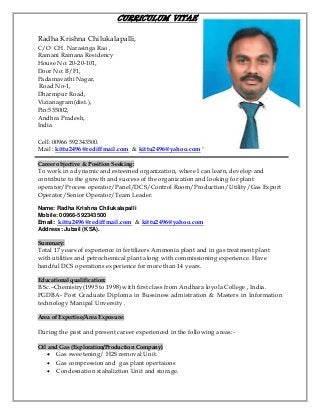 CURRICULUM VITAE
Radha Krishna Chilukalapalli,
C/O CH. Narasinga Rao ,
Ramani Ramana Residency
House No: 20-20-101,
Door No: B/F1,
Padamavathi Nagar,
Road No-1,
Dharmpur Road,
Vizianagram(dist.),
Pin:535002,
Andhra Pradesh,
India
Cell: 00966 592343500.
Mail : kittu2496@rediffmail.com & kittu2496@yahoo.com
Career objective & Position Seeking:
To work in a dynamic and esteemed organization, where I can learn, develop and
contribute to the growth and success of the organization and looking for plant
operator/Process operator/Panel/DCS/Control Room/Production/Utility/Gas Export
Operator/Senior Operator/Team Leader.
Name: Radha Krishna Chilukalapalli
Mobile: 00966-592343500
Email: kittu2496@rediffmail.com & kittu2496@yahoo.com
Address: Jubail (KSA).
Summary:
Total 17 years of experience in fertilizers Ammonia plant and in gas treatment plant
with utilities and petrochemical plant along with commissioning experience. Have
handful DCS operations experience for more than 14 years.
Educational qualification:
B.Sc.–Chemistry(1995 to 1998) with first class from Andhara loyola College , India.
PGDBA- Post Graduate Diploma in Bussiness admistration & Masters in Information
technology Manipal Unversity .
Area of Expertise/Area Exposure:
During the past and present career experienced in the following areas:-
Oil and Gas (Exploration/Production Company)
 Gas sweetening/ H2S removal Unit.
 Gas compression and gas plant opertaions
 Condesnation stabaliztion Unit and storage.
 