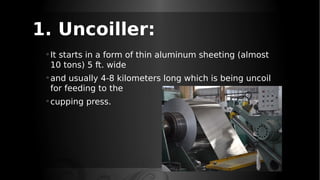 1. Uncoiller:
◦It starts in a form of thin aluminum sheeting (almost
10 tons) 5 ft. wide
◦and usually 4-8 kilometers long which is being uncoil
for feeding to the
◦cupping press.
 