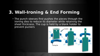3. Wall-Ironing & End Forming
• The punch sleeves first pushes the pieces through the
ironing dies to reduce its diameter while retaining the
sheet thickness. The cup is held by a blank holder to
prevent puckers
 