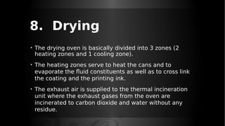8. Drying
• The drying oven is basically divided into 3 zones (2
heating zones and 1 cooling zone).
• The heating zones serve to heat the cans and to
evaporate the fluid constituents as well as to cross link
the coating and the printing ink.
• The exhaust air is supplied to the thermal incineration
unit where the exhaust gases from the oven are
incinerated to carbon dioxide and water without any
residue.
 