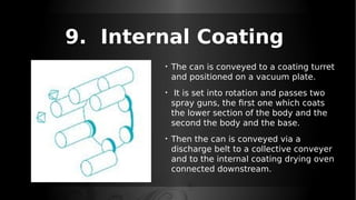 9. Internal Coating
• The can is conveyed to a coating turret
and positioned on a vacuum plate.
• It is set into rotation and passes two
spray guns, the first one which coats
the lower section of the body and the
second the body and the base.
• Then the can is conveyed via a
discharge belt to a collective conveyer
and to the internal coating drying oven
connected downstream.
 