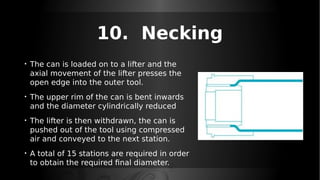 10. Necking
• The can is loaded on to a lifter and the
axial movement of the lifter presses the
open edge into the outer tool.
• The upper rim of the can is bent inwards
and the diameter cylindrically reduced
• The lifter is then withdrawn, the can is
pushed out of the tool using compressed
air and conveyed to the next station.
• A total of 15 stations are required in order
to obtain the required final diameter.
 