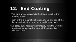 12. End Coating
• The cans are conveyed via the intake turret to the
working turret.
• Each of the 6 magnetic chucks picks up one can at the
flange and sets it in rotation around its own axis.
• Six spray guns rotate synchronously with the working
turret and spray-coat the base of the respective
allocated cans.
 