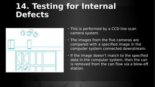 14. Testing for Internal
Defects
• This is performed by a CCD line scan
camera system.
• The images from the five cameras are
compared with a specified image in the
computer system connected downstream.
• If the image doesn’t match to the specified
data in the computer system, then the can
is removed from the can flow via a blow-off
station.
 