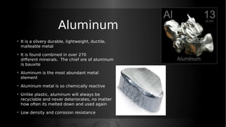 Aluminum
• It is a silvery durable, lightweight, ductile,
malleable metal
• It is found combined in over 270
different minerals. The chief ore of aluminum
is bauxite
• Aluminum is the most abundant metal
element
• Aluminum metal is so chemically reactive
• Unlike plastic, aluminum will always be
recyclable and never deteriorates, no matter
how often its melted down and used again
• Low density and corrosion resistance
 