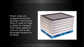 • Plastic strips are
wrapped around the
package crisscrossing
twice in order to make
it stable for transport.
Then these pallets of
cans are sent to the
beverage company to
be filled.
 