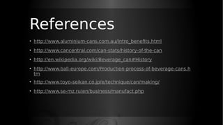 References
• http://www.aluminium-cans.com.au/Intro_benefits.html
• http://www.cancentral.com/can-stats/history-of-the-can
• http://en.wikipedia.org/wiki/Beverage_can#History
• http://www.ball-europe.com/Production-process-of-beverage-cans.h
tm
• http://www.toyo-seikan.co.jp/e/technique/can/making/
• http://www.se-mz.ru/en/business/manufact.php
 