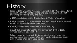 History
• Began in 1795 when the French government, led by Napoleon, offered
a prize of 12,000 francs to anyone who could invent a method of
preserving food for its army and navy.
• In 1809, can is invented by Nicolas Appert, "father of canning,"
• In 1818, Introduction Of The Tin-Plated Can in America, Peter Durand
introduced the tin-plated can in America.
• In 1819, canned foods introduced in New York City
• Cliquot Club ginger ale was the first canned soft drink in 1938,
followed by Pepsi-Cola in 1948
• Today's consumers buy soft drinks from their grocery stores in
aluminum cans four times as often as in plastic bottles, and thirty-
eight times as often as in glass bottles.
 