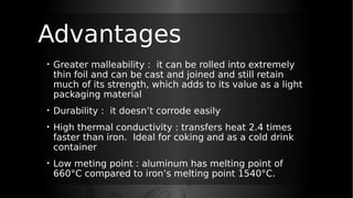 Advantages
• Greater malleability : it can be rolled into extremely
thin foil and can be cast and joined and still retain
much of its strength, which adds to its value as a light
packaging material
• Durability : it doesn’t corrode easily
• High thermal conductivity : transfers heat 2.4 times
faster than iron. Ideal for coking and as a cold drink
container
• Low meting point : aluminum has melting point of
660°C compared to iron’s melting point 1540°C.
 