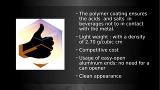 • The polymer coating ensures
the acids and salts in
beverages not to in contact
with the metal.
• Light weight : with a density
of 2.70 g/cubic cm
• Competitive cost
• Usage of easy-open
aluminum ends: no need for a
can opener
• Clean appearance
 