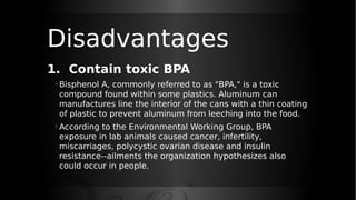 Disadvantages
1. Contain toxic BPA
◦ Bisphenol A, commonly referred to as "BPA," is a toxic
compound found within some plastics. Aluminum can
manufactures line the interior of the cans with a thin coating
of plastic to prevent aluminum from leeching into the food.
◦ According to the Environmental Working Group, BPA
exposure in lab animals caused cancer, infertility,
miscarriages, polycystic ovarian disease and insulin
resistance--ailments the organization hypothesizes also
could occur in people.
 