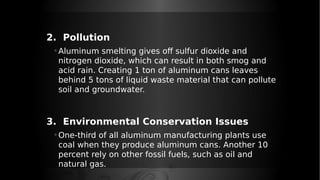2. Pollution
◦ Aluminum smelting gives off sulfur dioxide and
nitrogen dioxide, which can result in both smog and
acid rain. Creating 1 ton of aluminum cans leaves
behind 5 tons of liquid waste material that can pollute
soil and groundwater.
3. Environmental Conservation Issues
◦ One-third of all aluminum manufacturing plants use
coal when they produce aluminum cans. Another 10
percent rely on other fossil fuels, such as oil and
natural gas.
 