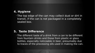 4. Hygiene
◦The top edge of the can may collect dust or dirt in
transit, if the can is not packaged in a completely
sealed box.
5. Taste Difference
◦ The different taste of a drink from a can to be different
from fountain drinks and those from plastic or glass
bottles, especially noticeable in beer, presumably due
to traces of the processing oils used in making the can.
 