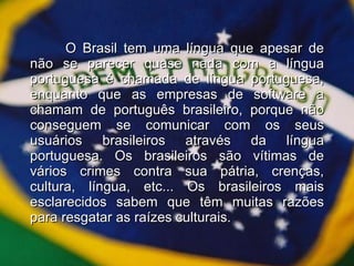 O Brasil tem uma língua que apesar de não se parecer quase nada com a língua portuguesa é chamada de língua portuguesa, enquanto que as empresas de software a chamam de português brasileiro, porque não conseguem se comunicar com os seus usuários brasileiros através da língua portuguesa. Os brasileiros são vítimas de vários crimes contra sua pátria, crenças, cultura, língua, etc... Os brasileiros mais esclarecidos sabem que têm muitas razões para resgatar as raízes culturais. 