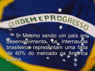 5. Mesmo sendo um país em desenvolvimento, os internautas brasileiros representam uma fatia de 40% do mercado na América Latina. 
